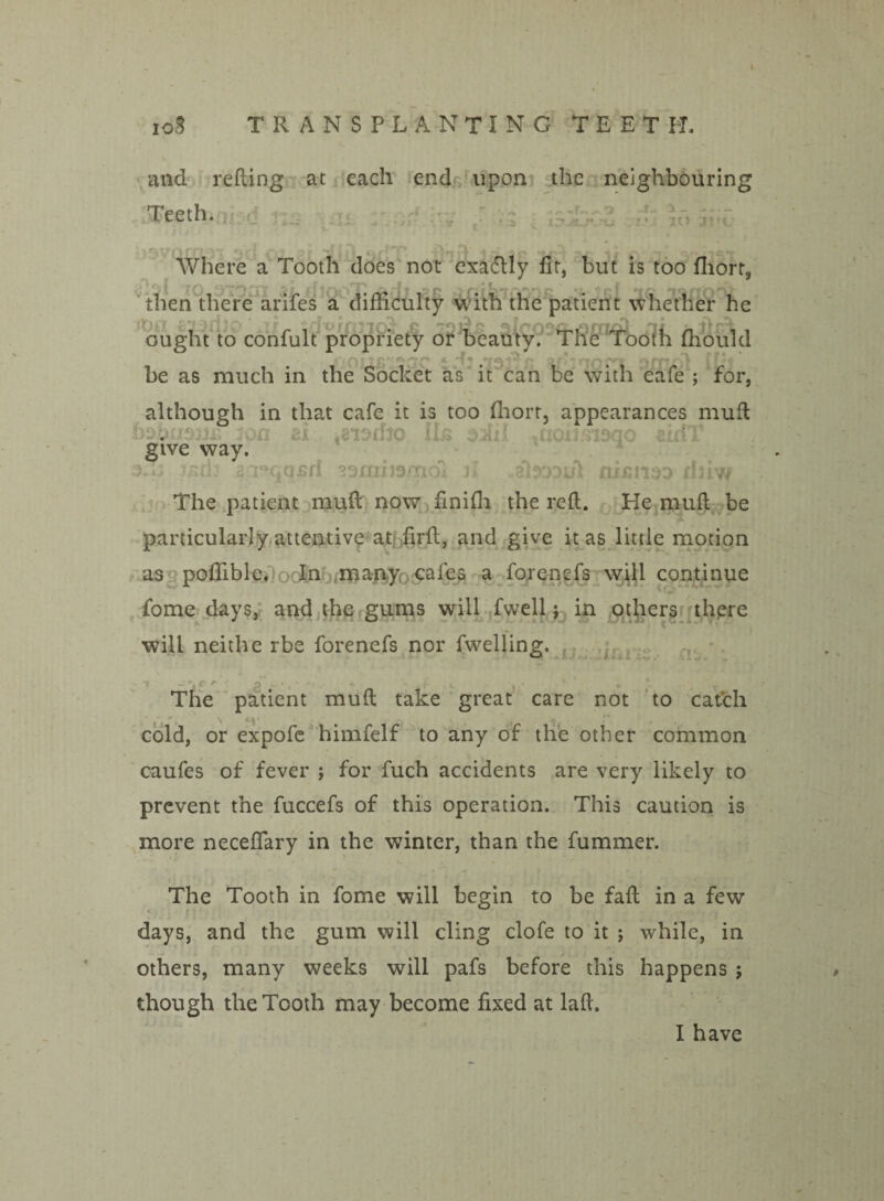 and refling at each end upon the neighbouring Teeth. , , IO Where a Tooth does not exadlly fit, but is too fliort, then there arifes a difficulty with the patient whether he ought to confult propriety or beauty. The Tooth ffioukl •' ^ gi ,*{2 r, “ DHLOi ILri be as much in the Socket as it can be with cafe ; for, although in that cafe it is too fhort, appearances mull 20a at .eistfio Hs ^noimaqo eidT give way. 3.0 2:i°qqfiri ssmmmdl n -abopi/l rusnao ihiw The patient muft now finifh the reft. He muft be particularly attentive at firft, and give it as little motion as poffiblc. In many cafes a forenefs will continue fome days, and the gums will fwell; in others there will neithe rbe forenefs nor fwelling. ~? - * - c r P / 44 ■ . f k \ * - ' . r The patient muft take great care not to cat’ch cold, or expofe himfelf to any of the other common caufes of fever ; for fuch accidents are very likely to prevent the fuccefs of this operation. This caution is more neceflary in the winter, than the fummer. The Tooth in fome will begin to be faft in a few days, and the gum will cling clofe to it ; while, in others, many weeks will pafs before this happens ; though the Tooth may become fixed at laft.