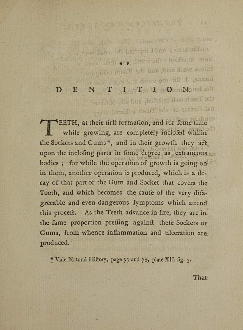 h r*' ■ 1 .* ajSj ® F id ill00^ ■ •5001 b U*A.»C J “• •' br* [ni Ihtti i **^i s 'i& sku**••• -frr-n sd 6dj bus fbhs s-ojiii rdcrn? 3£l3 lift I - tfnSSxU D E N T I T I Ob^iN. 9j1 - */»'■-• ■ .-,vnWo oils fens .baSa'icsi lbw djopTpiii X- fltooT P •- ^ \* r'“y11 jq! TEETH, at their firft formation, and for Tome time while growing, are completely inclofed within the Sockets and Gums*, and in their growth they adt in them, another operation is produced, which is a de¬ cay of that part of the Gum and Socket that covers the Tooth, and which becomes the caufe of the very difa- greeable and even dangerous fymptoms which attend this procefs. As the Teeth advance in fize, they are in the fame proportion prefling againft thefe Sockets or Gums, from whence inflammation and ulceration are produced. * Vide Natural Hiflory, page 77 and 78, plate XII. fig. 3.. That