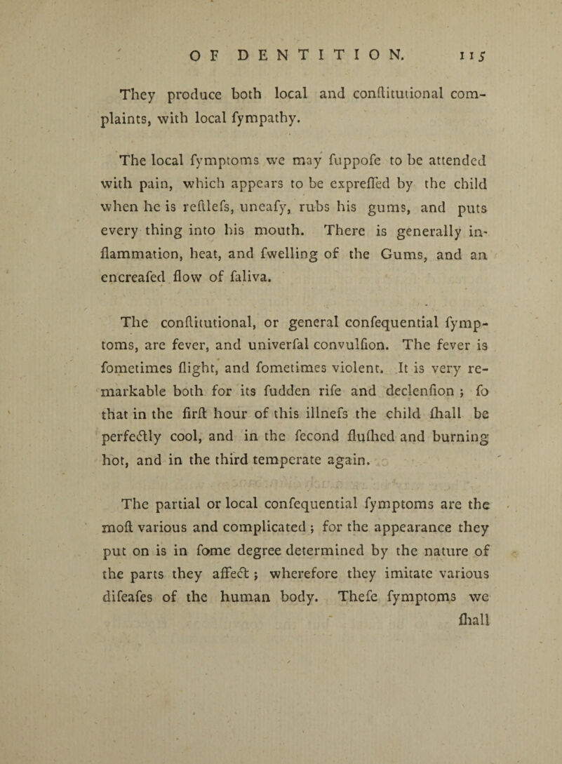 / They produce both local and conflitutional com¬ plaints, with local fympathy. The local fvmptoms we may fuppofe to be attended with pain, which appears to be exprefled by the child when he is reftlefs, uneafy, rubs his gums, and puts every thing into his mouth. There is generally in¬ flammation, heat, and fwelling of the Gums, and an encreafed flow of faliva. ♦ * • The conflitutional, or general confequential fymp- toms, are fever, and univerfal convulfion. The fever is fometimes flight, and fometimes violent. It is very re¬ markable both for its fudden rife and declenfion ; fo that in the firft hour of this illnefs the child fhall be perfe6tly cool, and in the fecond flulhed and burning hot, and in the third temperate again. The partial or local confequential fymptoms are the mofl various and complicated ; for the appearance they put on is in fome degree determined by the nature of the parts they aflefl; wherefore they imitate various difeafes of the human body. Thefe fymptoms we fhall