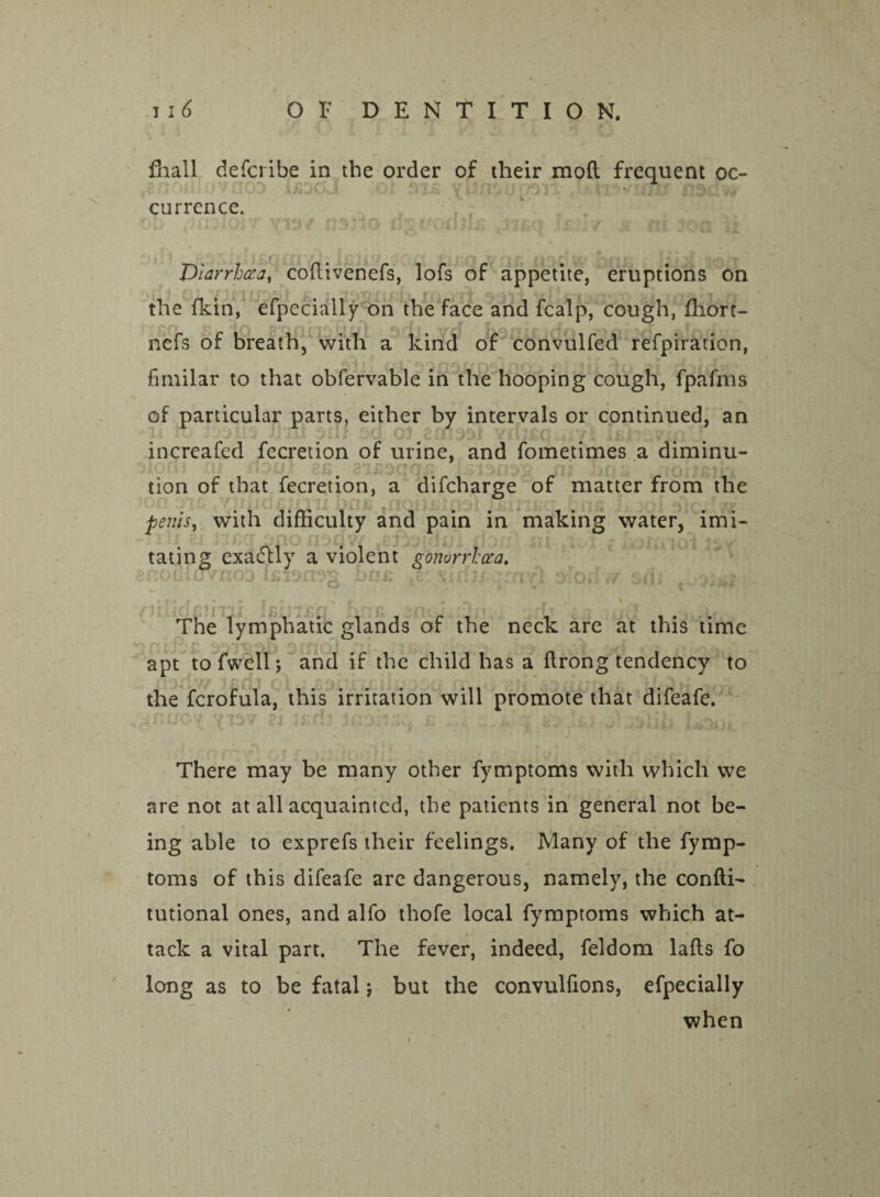 fhall defcribe in the order of tlieir moft frequent oc¬ currence. I . „ ' Diarrhoea, coflivenefs, lofs of appetite, eruptions on the fkin, efpecially on the face and fcalp, cough, fhort- nefs of breath, with a kind of convulfed refpiration, fmiilar to that obfervable in the hooping cough, fpafrfts of particular parts, either by intervals or continued, an increafed fecretion of urine, and fometimes a diminu¬ tion of that fecretion, a difcharge of matter from the penisi with difficulty and pain in making water, imi- a violent gonorrhoea. nD2 hnc .2'xiriiccrnYl «W » > • r * > r •ov _ % ii The lymphatic glands of the neck are at this time apt tofwellj and if the child has a ftrong tendency to the fcrofula, this irritation will promote that difeafe. There may be many other fymptoms with which we are not at all acquainted, the patients in general not be¬ ing able to exprefs their feelings. Many of the fymp¬ toms of this difeafe are dangerous, namely, the confti- tutional ones, and alfo thofe local fymptoms which at¬ tack a vital part. The fever, indeed, feldom lafts fo long as to be fatal $ but the convulfions, efpecially when tating exactly nomiJvnoD is id