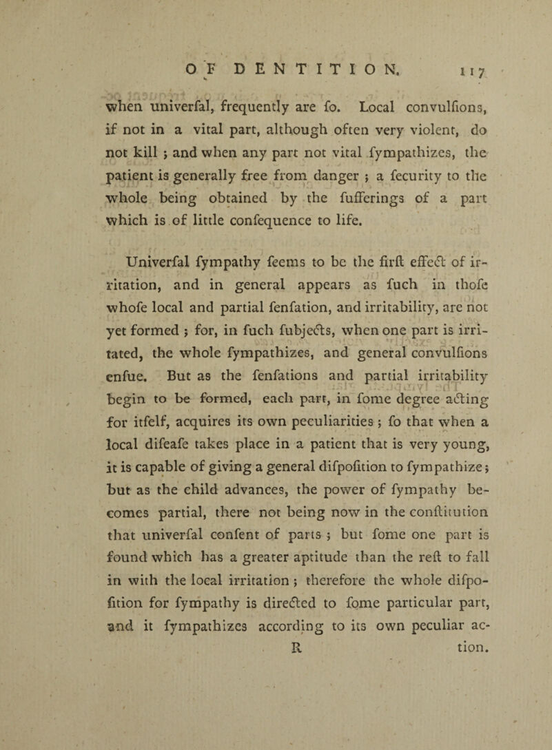 v# <• i * . • .«■ when univerfal, frequently are fo. Local convulfions, if not in a vital part, although often very violent, do not kill 5 and when any part not vital fympathizes, the patient is generally free from danger j a fecurity to the whole being obtained by the fufferings of a part which is of little confequence to life. Univerfal fympathy feems to be the firft effetft of ir¬ ritation, and in general appears as fuch in thofe whofe local and partial fenfation, and irritability, are not yet formed ; for, in fuch fubjefts, when one part is irri¬ tated, the whole fympathizes, and general convulfions enfue. But as the fenfations and partial irritability iyT rHT I begin to be formed, each parr, in fome degree acting for itfelf, acquires its own peculiarities; fo that when a local difeafe takes place in a patient that is very young, it is capable of giving a general difpofition to fympathize; but as the child advances, the power of fympathy be¬ comes partial, there not being now in the conftitution that univerfal confent of parts ; but fome one part is found which has a greater aptitude than the reft to fall in with the local irritation ; therefore the whole difpo- lition for fympathy is diretfted to fome particular part, and it fympathizes according to its own peculiar ac- R tion.