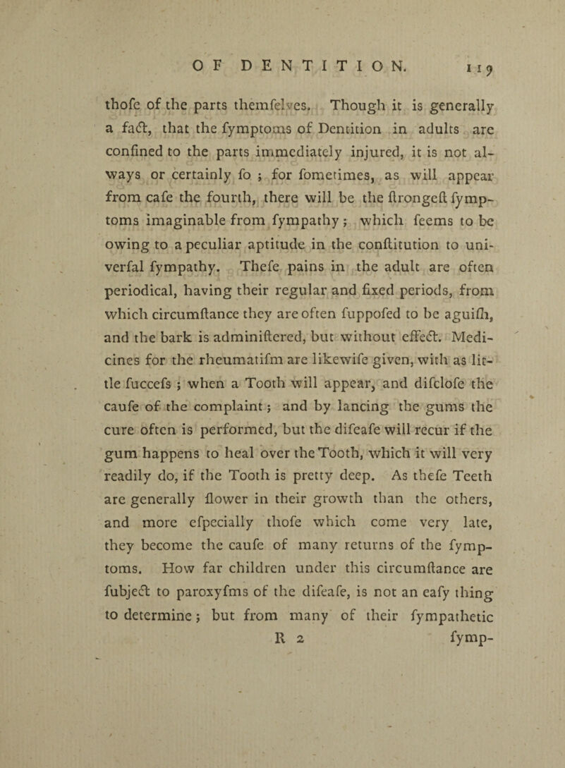 thofe of the parts themfelves. Though it is generally a facT, that the fymptoms of Dentition in adults are confined to the parts immediately injured, it is not al¬ ways or certainly fo ; for fometimes, as will appear from cafe the fourth, there will be the Ilrongefl fymp- toms imaginable from fympathy ; which feems to be owing to a peculiar aptitude in the conllitution to uni- verfal fympathy. Thefe pains in the adult are often periodical, having their regular and fixed periods, from which circumftance they are often fuppofed to be aguifh, and the bark is adminiftered, but without effect. Medi¬ cines for the rheumatifm are like wife given, with as lit¬ tle fuccefs ; when a Tooth will appear, and difclofe the caufe of the complaint; and by lancing the gums the cure often is performed, but the difeafe will recur if the gum happens to heal over the Tooth, which it will very readily do, if the Tooth is pretty deep. As thefe Teeth are generally flower in their growth than the others, and more efpecially thofe which come very late, they become the caufe of many returns of the fymp- toms. How far children under this circumftance are fubjeffc to paroxyfms of the difeafe, is not an eafy thing to determine; but from many of their fympathetic R 2 fymp-
