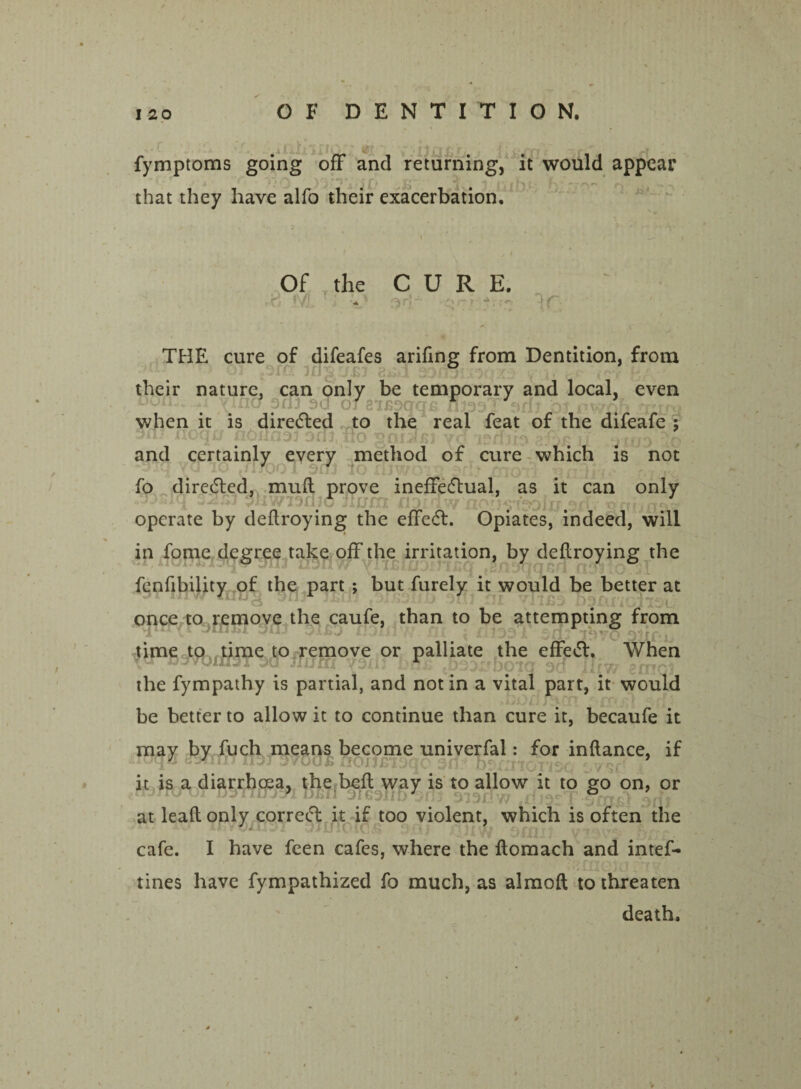 fymptoms going off and returning, it would appear that they have alfo their exacerbation. Of the CURE. THE cure of difeafes ariftng from Dentition, from their nature, can only be temporary and local, even T ofsiwqqs flmj*srf , when it is directed to the real feat of the difeafe ; sn; noqn noxinaj doj, no gnoxn yd asriiis afe and certainly every method of cure which is not fQ TO jflTOO X 3C7J iO Xt 3 V -\r ■ fQOll fo directed, mull prove ineffectual, as it can only 1 jhwisajd JIum no no , dn.sx operate by deftroying the effedl. Opiates, indeed, will in fome degree take off the irritation, by deftroying the fenfibility of the part ; but furely it would be better at zyijj “11/ ill DSAliOllSl, once to remove the caufe, than to be attempting from iiav* -HUEI Ofil OXXJD nSifl.W-.fli < rliOD l 3C17 ibvu Olif'ij time to time to remove or palliate the effect. When the fympathy is partial, and not in a vital part, it would ^ r » < J '• be better to allow it to continue than cure it, becaufe it may by fuch means become univerfal: for inftance. if it is a diarrhoea, the beft way is to allow it to go on, or at leaft only correct it if too violent, which is often the ihvmuJI 3JU10£C5£ 301 XlllW 30311 yX3V cafe. I have feen cafes, where the ftomach and intef- tines have fympathized fo much, as almoft to threaten death.