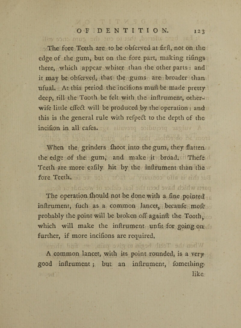 O F : D E N T I T I O N. f *■ , if ‘j c f 11 i \* ■ ^*191 tl\ The fore Teeth are to be obferved at firft, not on the edge of the gum, but on the fore part, making rifings there, which appear whiter than the other parts : and it may be obferved, that the gums are broader than ufual. At this period the incifions muft be made pretty deep, till the Tooth be felt with the inftrument, other- wife little effe<5t will be produced by the operation : and this is the general rule with refped: to the depth of the incifion in all cafes. dfir.it mrdote ~ % - When the grinders fhoot into the gum, they flatten the edge of the gum, and make it broad. Thefe Teeth are more eafdy hit by the inftrument than the fore Teeth. ic stncroW io wfjte orh nsod 9v£fi doirtw ansq The operation fhould not be done with a fine pointed inftrument, fuch as a common lancet, becaufe molt probably the point will be broken off againft the Tooth, which will make the inftrument unfit for going on further, if more incifions are required. A common lancet, with its point rounded, is a very good inftrument $ but an inftrument, fomething. like.