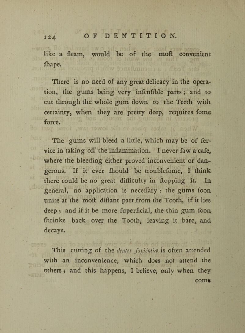 like a fleam, would be of the moft convenient > • f ■ , , t ' Ihape. V •' ^ . ,v f._ i JI J J t i K , I * There is no need of any great delicacy in the opera¬ tion, the gums being very infenflble parts; and to cut through the whole gum down to the Teeth with certainty, when they are pretty deep, requires fome force. 1 The gums will bleed a little, which may be of fer- vice in taking off the inflammation. I never faw a cafe, where the bleeding either proved inconvenient or dan¬ gerous. If it ever fliould be troublefome, I think there could be no great difficulty in flopping it. In general, no application is neceflary : the gums foon unite at the moft diftant part from the Tooth, if it lies deep ; and if it be more fuperficial, the thin gum foon fhrinks back over the Tooth, leaving it bare, and decays. This cutting of the dentes fapientict is often attended with an inconvenience, which does not attend the others 5 and this happens, I believe, only when they com® «