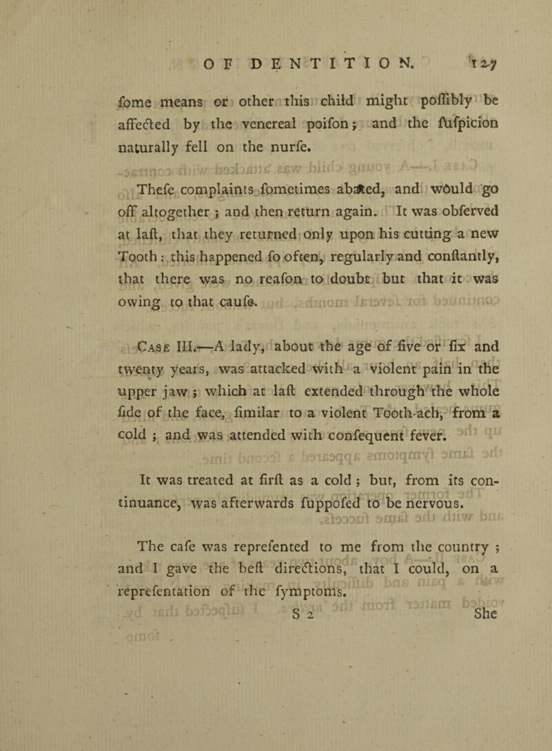 fome means or other this child might poflibly be affe<5led by the venereal poifon 5 and the fufpicion naturally fell on the nurfe. -ojninoa dnw a$w hiiA-*-*' 38^.3 Thefe complaints fometimes abafted, and w6uld go off altogether ; and then return again. It was obferved at laft, that they returned only upon his cutting a new Tooth : this happened fo often, regularly and conftantly, that there was no reafon to doubt but that it was owing to that caufe. Case III.—A lady, about the age of five or fix and twenty years, was attacked with a violent pain in the * upper jaw ; which at laft extended through the whole fide of the face, fimilar to a violent Tooth-ach, from a cold ; and was attended with confequent fever. bnc ? joifioqqE emoiqmyl ofntfi It was treated at firft as a cold ; but, from its con¬ tinuance, was afterwards fuppofed to be nervous. srofil oxli xliiw bm The cafe was reprefented to me from the country ; and I gave the heft diretflions, that I could, on a ^iirr^rttrn nn ■ reprefentation of the fymptoms. , r ' ■ ' ' . r S 2 She inof \