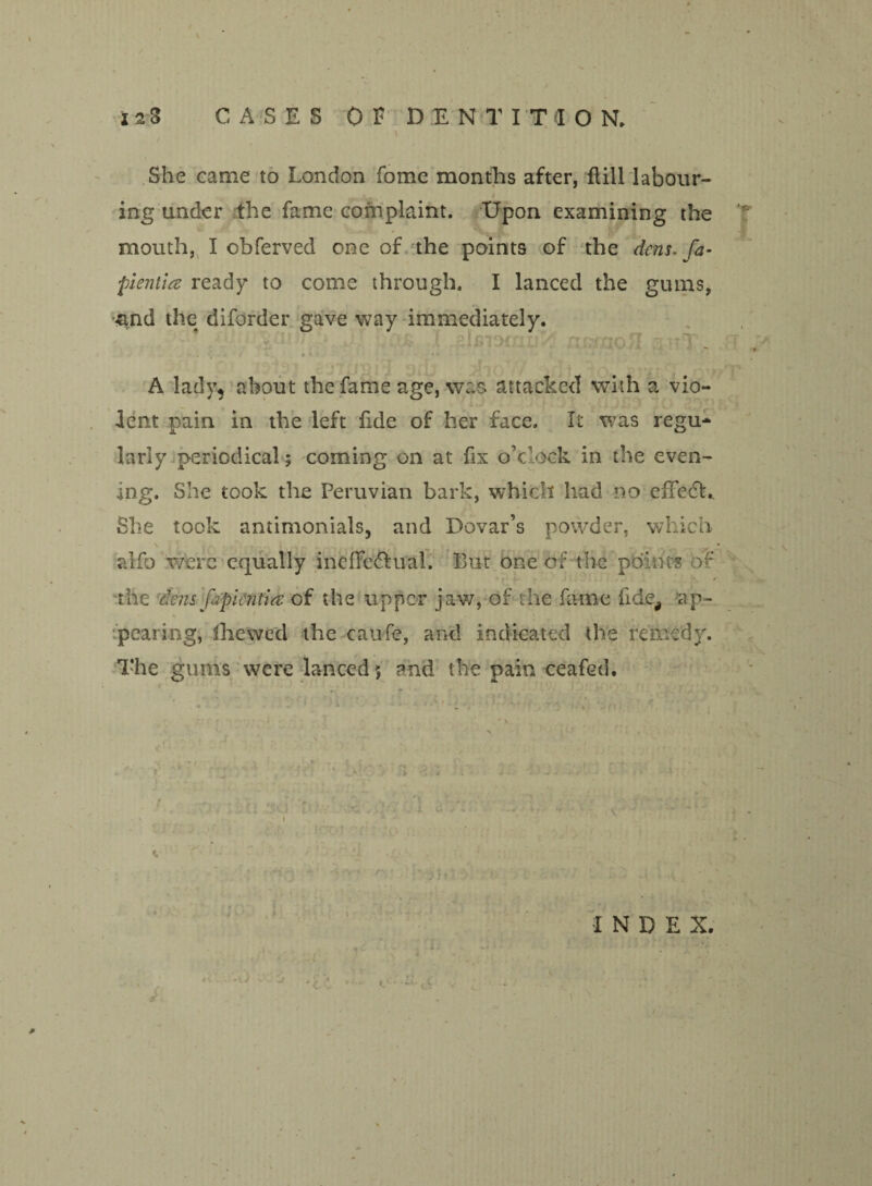 i 2 3 CASES OF DENTITION. \ She came to London fome months after, Hill labour- . ing under the fame complaint. Upon examining the mouth, I obferved one of the points of the dens-fa- -pientice ready to come through. I lanced the gums, •and the diforder gave way immediately. ;i- 't■. k-H [v'T . 9 ' 1 • *■ ; _ j : . • , • ' ’  } A lady, about the fame age, was attacked with a vio¬ lent pain in the left fide of her face. It was regu* lariy periodical; coming on at fix o’clock in the even¬ ing. She took the Peruvian bark, which had no efFedh She took antimonials, and Dovar’s powder, which alfo wferc equally ineflfc&ual. But one of the points of the dens fipientia of the upper jaw, of the fame fide, ap¬ pearing, fhewed the caufe, and indicated the remedy. The gums were lanced 5 and the pain ceafed. j ti, j n INDEX. a . ... -U ■ ■ -J , , * C -