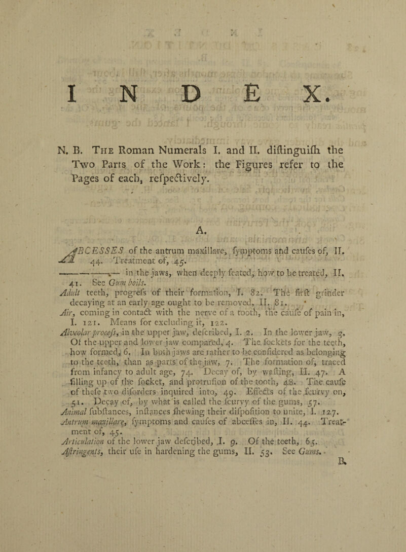 \ , _s j ; ') > Jr ‘,1*. r < •. f- .. ^ N. B. The Roman Numerals I. and II. diftinguifli the Two Parts of the Work: the Figures refer to the Pages of each, refpeflively. o A. w l v - - i •*s rant iBlfJrioix y^BC ESSES of the antrum maxilla-re, fymptoms and caufes of, II. •AEjL 44, Treatment of, 45. -in the jaws, when deeply feated, how to be treated, II. 41. -See Gumboils. Adult teeth, progrefs of their formation, I. 82. Th£ ftrft grinder decaying at an early age ought to be removed, II. 81. Air, coming in contact with the nerve of a tooth, the caufe of pain in, I. 121. Means for excluding it, 122. Alveolarprocefs, in the upper jaw, deferibed, I. 2. In the lower jaw, 3. Of the upper and lower jaw compared, 4. The fockets for the teeth, how formed, 6. In both jaws arc rather to be.confitiered as belonging to the teeth, than as parts of the jaw, 7. The formation of, traced from infancy to adult age, 74. Decay of, by wafting, II. 47. A filling up of the focket, and protrufion of the tooth, 48. The caufe of thefe two diforders inquired into, 49. Effeds of the feurvy on, 151. Decay of, by what is called the feurvy of the gums, 57. Animal fubftances, inftanccs fhewing their difpofition to unite, I. 127. Antrum maxillare, fymptoms and caufes of abcedes in, II. 44. Treat¬ ment of, 45. Articulation of the lower jaw defci;ibed, J. 9. Of the teeth, 65. AJlringents, their ufe in hardening the gums, II. 53. See Gums. Jk