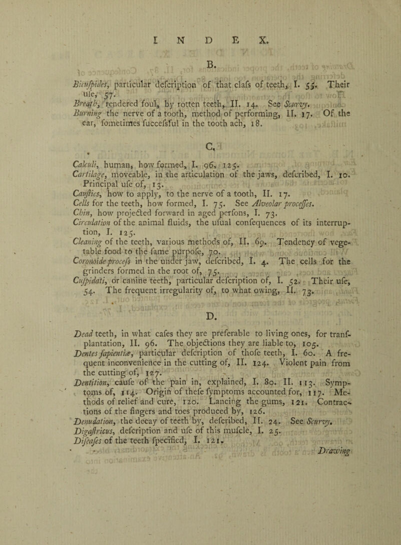 B. ^ .08 anol o - fo anriwbb Bicufpides, particular defcription of that clafs of teeth, I. 5^. Their u’fe» 57* otwoft . Breathy rendered foul, by rotten teeth, II. 14. See Scurvy. Burning the nerve of a tooth, method of performing, II. 17. Of the ear, lometimes fuccefsful in the tooth ach, 18. c, v Calculi, human, how formed, I. 96, 125. Cartilage, moveable, in the articulation of the jaws, defcribed, I. 10. Principal ufe of, 13. Cauftics, how to apply, to the nerve of a tooth, II. 17. Cells for the teeth, how formed, I. 75. See Alveolar procejjes. Chin, how projected forward in aged perfons, I. 73. Circulation of the animal fluids, the ufual confequences of its interrup¬ tion, I. 125. Cleaning of the teeth, various methods of, II. 69. Tendency of vege¬ table food to the fame purpofe, 70. Coronoide procefs in the under jaw, defcribed, I. 4. The cells for the grinders formed in the root of, 75. brj£ Cujpidatiy or canine teeth, particular defcription of, I. 52. Their ufe, 54. The frequent irregularity of, to what owing, II. 73. Dead teeth, in what cafes they are preferable to living ones, for tranf- plantation, II. 96. The objections they are liable to, 105. Dentes fapient'ue, particular defcription of thofe teeth, I. 60. A fre¬ quent inconvenience in the cutting of, II. 124. Violent pain from the cutting of, 127. Dentition, caufe of the pain in, explained, I. 80. II. 113. Symp¬ toms of, 114. Origin of thefe fymptoms accounted for, 117. Me¬ thods of relief and cure, 120. Lancing the gums, 121. Contrac¬ tions of the fingers and toes produced by, 126. Denudation, the decay of teeth by, defcribed, II. 24. See Scurvy, Digajlricus, defcription and ufe of this mufcle, I. 25. Difeafes of the teeth fpecified, I. 121. Drazving rriExa tmanauB-flA