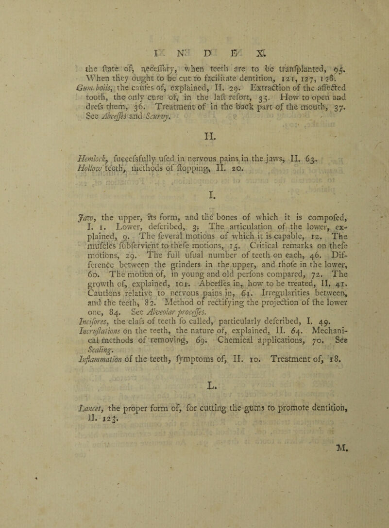the (late of, neceffary, when teeth are to he tranfplanted, 95. When they ought to be cut to facilitate dentition, 121, 127, 128. Gum boils, the caules of, explained, II. 29. Extradiion of the affeCted tooth, the only cure of, in the lafl refort, 35. How to open and. drefs them, 36. Treatment of in the back part of the mouth, 3y. See Abceffes and Scurvy. \ , ; 1 * . ' ' H. Hemlock? fuceefsfully ufed. m neryous pains.in the jaws, II. 63. Hollow teeth, methods of flopping, II. 20. I. Jaw, the upper, its form, and the bones of which it is compofed, I. 1. Lower, deferibed, 3. The articulation of the lower, ex¬ plained, 9, The feveral motions of which it is capable, 12. The mufcles fubfervient to thefe motions, 15. Critical remarks on thefe motions, 29. The full ufual number of teeth on each, 46. Dif¬ ference between the grinders in the upper) and thofe in the lower, 60. The motion of, in young and old perfons compared, 72. The growth of, explained, 101. Abceffes in, how to be treated, II. 41. Cautions relative to nervous pains in, 61. Irregularities between, and the teeth) 82. Method of rectifying the projection of the lower one, 84. See Alveolar procejjes. Incifores, the clafs of teeth fo called, particularly deferibed, I. 49. Incrujlaiions on the teeth, the nature of, explained, II. 64. Mechani¬ cal methods of removing, 69. Chemical applications, 70. See Scaling. Inflammation of the teeth, fvmptoms of, II. 10. Treatment of, 18. L. Lancet, the proper form of, for cutting the gums to promote dentition, II. 123. M.