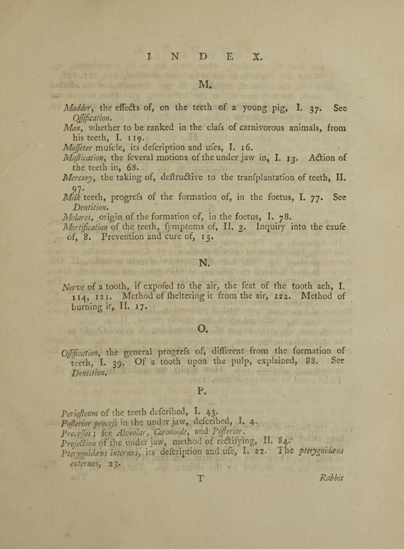 Madder, the effects of, on the teeth of a young pig, I. 37. See Ojjijication. Man, whether to be ranked in the clafs of carnivorous animals, from his teeth, I, 119. Maffeter mufcle, its defcription and ufes, I. 16. Mafiication, the feveral motions of the under jaw in, I. 13. ACtion of the teeth in, 68. Mercury, the taking of, deftruCtive to the tranfplantation of teeth, II. 97- Milk teeth, progrefs of the formation of, in the foetus, I. 77. See Dentition. Molares, origin of the formation of, in the foetus, I. 78. Mortification of the teeth, fymptoms of, II. 3. Inquiry into the caufe of, 8. Prevention and cure of, 15. N. Nerve of a tooth, if expofed to the air, the feat of the tooth ach, I. 114, 121. Method of fheltering it from the air, 122. Method of burning it, II. i 7. O. Offificatlon, the general progrefs of, different from the formation of teeth, I. 39. Of a tooth upon the pulp, explained, 88. See Dentition. P. Periopum of the teeth defcribed, I. 43. Pofterior procefs in the under jaw, defcribed, I, 4* Proceffes; fee Alveolar, Coronoide, and Poprior. Projection of the under jaw, method of rectifying, II. 84. Pterygmdaus internus, its defcription and ufe, I. 22. The pterygoid*us ext emus, 23. T Rabbit