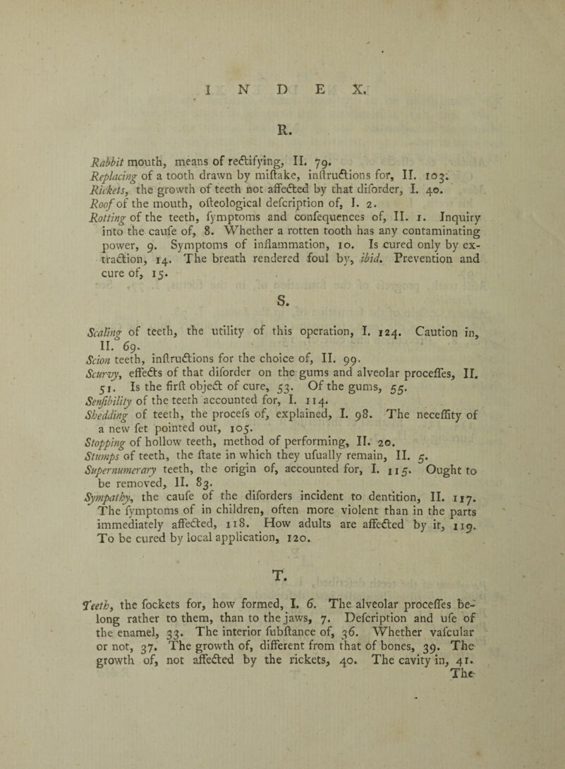 Rabbit mouth, means of rectifying, II. 79. Replacing of a tooth drawn by miftake, inftruCtions for, II. rog. Rickets, the growth of teeth not affeCted by that diforder, I. 40. Roofoi the mouth, olteological defcription of, J. 2. Rotting of the teeth, fymptoms and confequences of, II. 1. Inquiry into the caufe of, 8. Whether a rotten tooth has any contaminating power, 9. Symptoms of inflammation, 10. Is cured only by ex¬ traction, 14. The breath rendered foul by, ibid. Prevention and cure of, 15. s. Scaling of teeth, the utility of this operation, I. 124. Caution in, II. 69. Scion teeth, inftruCtions for the choice of, II. 99. Scurvy, effeCts of that diforder on the gums and alveolar procefles, II. 51. Is the firft objeCt of cure, 53. Of the gums, 55. Senfibility of the teeth accounted for, I. 114* Shedding of teeth, the procefs of, explained, I. 98. The neceflity of a new fet pointed out, 105. Stopping of hollow teeth, method of performing, II. 20. Stumps of teeth, the ftate in which they ufually remain, II. 5. Supernumerary teeth, the origin of, accounted for, I. 115. Ought to be removed, II. 83. Sympathy, the caufe of the diforders incident to dentition, II. 117. The fymptoms of in children, often more violent than in the parts immediately affeCted, 118. How adults are affeCted by it, 119, To be cured by local application, 120. T. Sdeeth, the fockets for, how formed, I, 6. The alveolar procefles be¬ long rather to them, than to the jaws, 7. Defcription and ufe of the enamel, 33. The interior fubftance of, 36. Whether vafcular or not, 37. The growth of, different from that of bones, 39. The growth of, not affeCted by the rickets, 40. The cavity in, 41.
