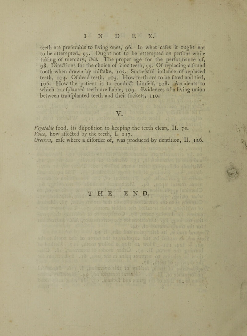 I INDEX. teeth are preferable to living ones, 96. In what cafes it ought not to be attempted-, 97. Ought not to be attempted on perfons while taking of mercury, ibid. The proper age for the performance of, 98. Directions for the choice of fcion teeth, 99. Of replacing a found tooth when drawn by miftake, 103. Succefsful indance of replaced teeth, 104. Of dead teeth, 105, How teeth are to be fixed and tied, 106. How the patient is to conduCt himfelf, 108. Accidents to which tranfplanted teeth are liable, 109. Evidences of a living union between tranfplanted teeth and their fockets, no. V. Vegetable food, its difpofition to keeping the teeth clean, II. 70. Voice, how affeCted by the teeth, I. 1 j 7. THE END. - •  • t ' A