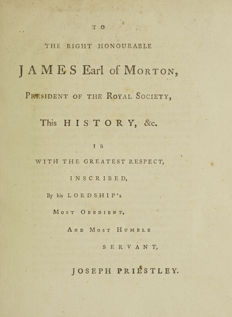 V f • : T . ■ * T O • • THE RIGHT HONOURABLE JAMES Earl of Morton, President of the Royal Society, This HISTORY, &c. . i I I s WITH THE GREATEST RESPECT, INSCRIBED, By his LORDSHIP’s i Most Obedient, And Most Humble SERVANT, JOSEPH PRIESTLEY.