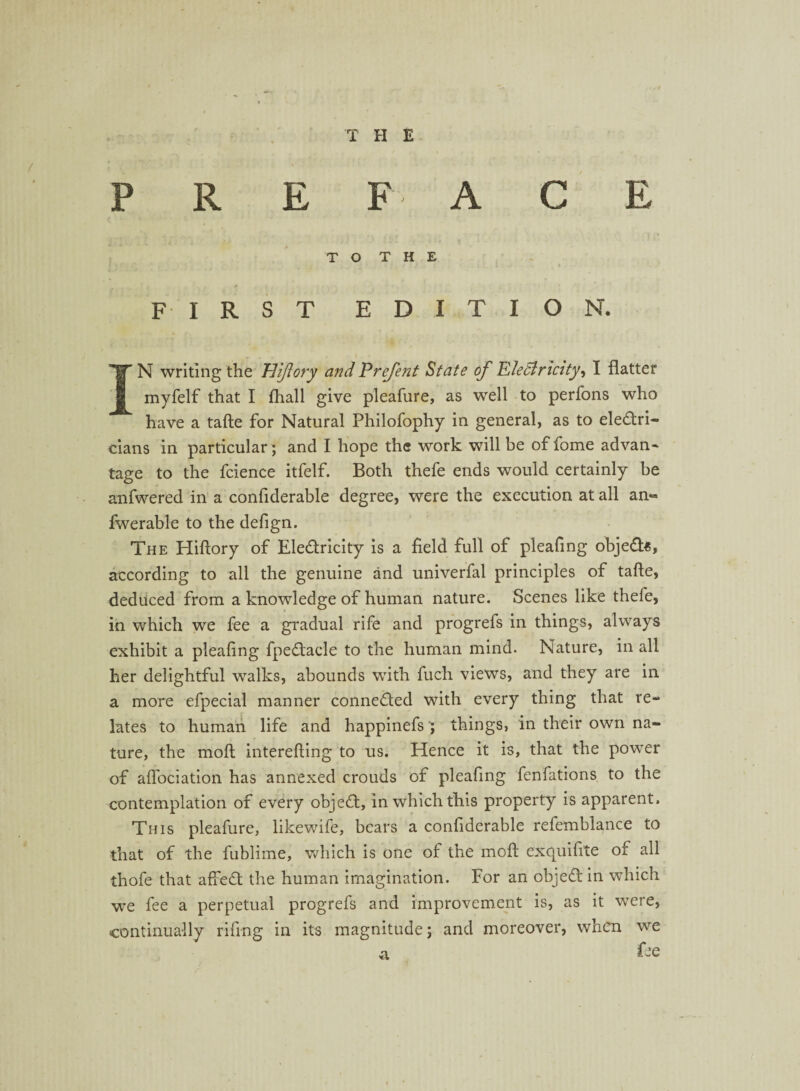 PREFACE TO THE » FIRST EDITION. IN writing the HiJIory and Prefent State of Electricity, I flatter myfelf that I fhall give pleafure, as well to perfons who have a tafte for Natural Philofophy in general, as to eledri- cians in particular; and I hope the work will be of fome advan- tage to the fcience itfelf. Both thefe ends would certainly be anfwered in a confiderable degree, were the execution at all an« fwerable to the defign. The Hiftory of Eledricity is a field full of pleafing objed«, according to all the genuine and univerfal principles of tafte, deduced from a knowledge of human nature. Scenes like thefe, in which we fee a gradual rife and progrefs in things, always exhibit a pleafing fpedacle to the human mind. Nature, in all her delightful walks, abounds with fuch views, and they are in a more efpecial manner conneded with every thing that re¬ lates to human life and happinefs; things, in their own na¬ ture, the mo ft interefting to us. Hence it is, that the power of aflociation has annexed crouds of pleafing fenfations to the contemplation of every objed, in which this property is apparent. This pleafure, likewife, bears a confiderable refemblance to that of the fublime, which is one of the moft exquifite of all thofe that aified the human imagination. For an objed in which we fee a perpetual progrefs and improvement is, as it were, continually riling in its magnitude; and moreover, when we a fee