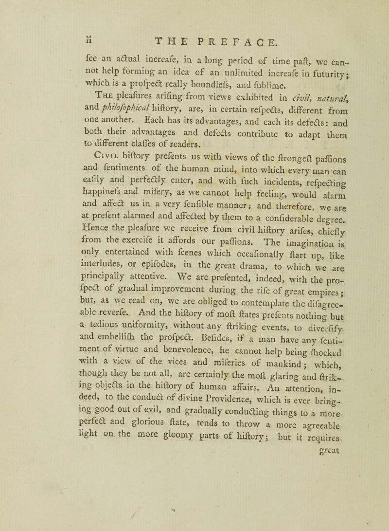 » THE' PREFAC E. fee an adual increafe, in a long period of time paft, we can¬ not help forming an idea of an unlimited increafe in futurity; which is a piofped really boundlefs, and fublime. The pleafures arifing from views exhibited in civil, natiu^al, and philofophical hiftory, are, in certain refpeds, different from one another. Each has its advantages, and each its defeats: and both their advantages and defeds contribute to adapt them to different claffes of readers. Civil hiftory prefents us with views of the ftrongeft paflions and fentiments of the human mind, into which every man can eafily and perfectly enter, and with fuch incidents, refpeding happinefs and mifery, as we cannot help feeling, would alarm and affed us in a very fenfible manner; and therefore, we are at prefent alarmed and affeded by them to a confiderable degree. Hence the pleafure we receive from civil hiftory arifes, chiefly fiom the exercife it affords our paflions. The imagination is only entertained with fcenes which occafionally ftart up, like interludes, or epifodes, in the great drama, to which we are principally attentive. We are prefented, indeed, with the pro- fped of gradual improvement during the rife of great empires; but, as we read on, we are obliged to contemplate the difagree- able reverfe.. And the hiftory of moft ftates prefents nothing but a tedious uniformity, without any ftriking events, to diverfify and embellifh the profped. Befides, if a man have any fenti- ment of virtue and benevolence, he cannot help being fhocked with a view of the vices and miferies of mankind ; which, though they be not all, are certainly the moft glaring and ftrik¬ ing objeds in the hiftory of human affairs. An attention, in¬ deed, to the condud of divine Providence, which is ever bring- ing good out of evil, and gradually conduding things to a more perfed and glorious ftate, tends to throw a more agreeable light on the more gloomy parts of hiftory; but it requires great