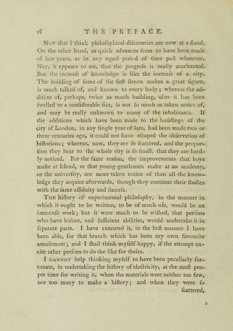 Not that I think philofopliical difcoveries are now at a (land. On the other hand, as quick advances feem to have been made of late years, as in any equal period of time paft whatever. Nay, it appears to me, that the progrefs is really accelerated. But the increafe of knowledge is like the increafe of a city. The building of fome of the firft ftreets makes a great figure, is much talked of, and known to every body ; whereas the ad¬ dition of, perhaps, twice as much building, after it has been fwelled to a confiderable fize, is not fo much as taken notice of, and may be really unknown to many of the inhabitants. If the additions which have been made to the buildings of the city of London, in any fingle year of late, had been made two or three centuries ago, it could not have efcaped the obfervation of hiftorians; whereas, now, they are fo fcattered, and the propor¬ tion they bear to the whole city is fo fmall, that they are hard¬ ly noticed. For the fame reafon, the improvements that boys make at fchool, or that young gentlemen make at an academy, or the univerfity, are more taken notice of than all the know¬ ledge they acquire afterwards, though they continue their ftudies with the fame afiiduity and fuccefs. The hifiory of experimental philofophy, in the manner in which it ought to be written, to be of much ufe, would be an immenfe work; but it were much to be wifiied, that perfons who have leifure, and fufficient abilities, would undertake it in feparate parts. I have executed it, in the beft manner I have been able, for that branch which has been my own favourite amufement; and I fhall think myfelf happy, if the attempt ex¬ cite other perfons to do the like for theirs. I cannot help thinking myfelf to have been peculiarly for¬ tunate, in undertaking the hifiory of ele&ricity, at the moft pro¬ per time for writing it, when the materials were neither too few, nor too many to make a hifiory; and when they were fo fcattered, 2