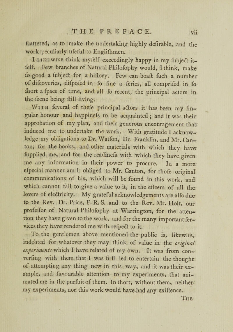 fcattered, as to make the undertaking highly defirable, and the work peculiarly ufeful to Englifhmen. I likewise think myfelf exceedingly happy in my fubjeft it- felf. Few branches of Natural Philofophy would, I think, make fo good a fubjedt for a hiftory. Few can boaft fuch a number of difcoveries, difpofed in fo fine a feries, all comprifed in fo fhort a fpace of time, and all fo recent, the principal actors in the fcene being ftill living. With feveral of thefe principal a&ors it has been my fin-- gular honour and happinefs to be acquainted ; and it was their approbation of my plan, and their generous encouragement that induced me to undertake the work. With gratitude I acknow¬ ledge my obligations to Dr. Watfon, Dr. Franklin, and Mr. Can¬ ton, for the books, and other materials with which they have fupplied me, and for the readinefs with which they have given me any information in their power to procure. In a more' efpecial manner am I obliged to Mr. Canton, for thofe original communications of his, which will be found in this work, and which cannot fail to give a value to it, in the efteem of all the lovers of ele&ricity. My grateful acknowledgements are alfo due to the Rev. Dr. Price, F. R. S. and to the Rev. Mr. Holt, our profeffor of Natural Philofophy at Warrington, for the atten-- tion they have given to the work, and for the many important fer- vicesthey have rendered me with relped to it. To the gentlemen above mentioned the public is, likewife, indebted for whatever they may think of value in the original experiments which I have related of my own. It was from con- verfing with them that I was firft led to entertain the thought of attempting any thing new in this way, and it was their ex¬ ample, and favourable attention to my experiments, that ani¬ mated me in the purfuit of them. In fhort, without them, neither- my experiments, nor this work would have.had any exigence.