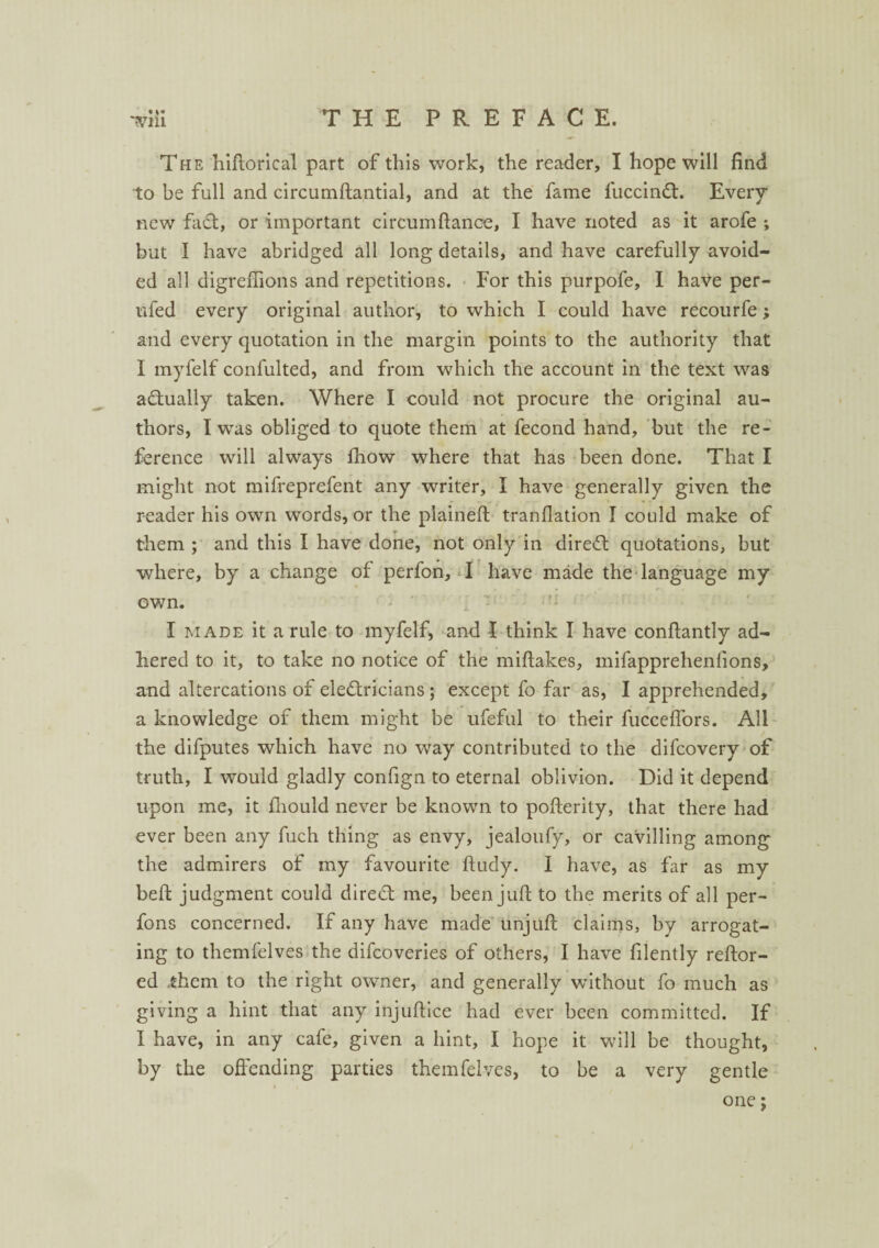 • ** The hiftorical part of this work, the reader, I hope will find to be full and circumftantial, and at the fame fuccinCt. Every new fa£t, or important circumfiance, I have noted as it arofe ; but I have abridged all long details, and have carefully avoid¬ ed all digreiTions and repetitions. For this purpofe, I have per- ufed every original author, to which I could have recourfe; and every quotation in the margin points to the authority that I myfelf confulted, and from which the account in the text was a&ually taken. Where I could not procure the original au¬ thors, I was obliged to quote them at fecond hand, but the re¬ ference will always Ihow where that has been done. That I might not mifreprefent any writer, I have generally given the reader his own words, or the plained: tranflation I could make of them ; and this I have done, not only in dire<ft quotations, but where, by a change of perfon, I have made the language my own. I made it a rule to myfelf, and I think I have conftantly ad¬ hered to it, to take no notice of the miftakes, mifapprehenfions, and altercations of electricians ; except fo far as, I apprehended, a knowledge of them might be ufeful to their fucceffors. All the difputes which have no way contributed to the difcovery of truth, I would gladly confign to eternal oblivion. Did it depend upon me, it fhould never be known to pofterity, that there had ever been any fuch thing as envy, jealoufy, or cavilling among the admirers of my favourite ftudy. I have, as far as my bell judgment could direct me, been juft to the merits of all per- fons concerned. If any have made unjuft claims, by arrogat¬ ing to themfelves the difcoveries of others, I have filently reftor- ed ..them to the right owner, and generally without fo much as giving a hint that any injuftice had ever been committed. If I have, in any cafe, given a hint, I hope it will be thought, by the offending parties themfelves, to be a very gentle one;