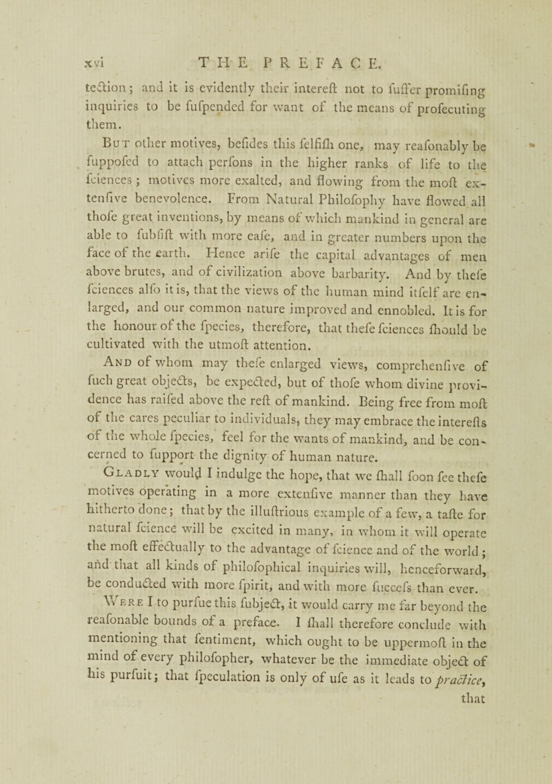 te&ion; and it is evidently their intereft not to Suffer promifing inquiries to be fufpended for want of the means of profecuting them. But other motives, befides this felfifli one, may reafonably be fuppofed to attach perfons in the higher ranks of life to the fciences ; motives more exalted, and flowing from the moll ex¬ tensive benevolence. From Natural Philofophy have flowed all thofe great inventions, by means of which mankind in general are able to fubfift with more eafe, and in greater numbers upon the face of the earth. Hence arife the capital advantages of men above bi utcs, and of civilization above barbarity. And by thele fciences alfo it is, that the views of the human mind itfelf are en¬ larged, and our common nature improved and ennobled. It is for the honour of the fpecies, therefore, that thefe fciences Should be cultivated with the utmoft attention. And of whom may thefe enlarged views, comprehenfive of filch gieat objects, be expeCied, but of thole whom divine provi¬ dence has raifed above the reft of mankind. Being free from moft or the cares peculiar to individuals, they may embrace theinterefts of tne whole Ip^cies, feel for the wants of mankind, and be con¬ cerned to Support the dignity of human nature. Gladly would I indulge the hope, that we Shall foon fee thefe motives operating in a more extenfive manner than they have hitherto done; that by the illuftrious example of a few, a tafte for natural Science will be excited in many, in whom it will operate the moft effectually to the advantage of Science and of the world; and that all kinds of philofophical inquiries will, henceforward, be conducted with more Spirit, and with more fuccefs, than ever. Vv ere I to purfue this SubjeCt, it would carry me far beyond the reafonahle bounds of a preface. I Shall therefore conclude with mentioning that Sentiment, which ought to be uppermoft in the mind of every philofopher, whatever be the immediate objeCt of his purfuit; that Speculation is only of ufe as it leads to practice, that