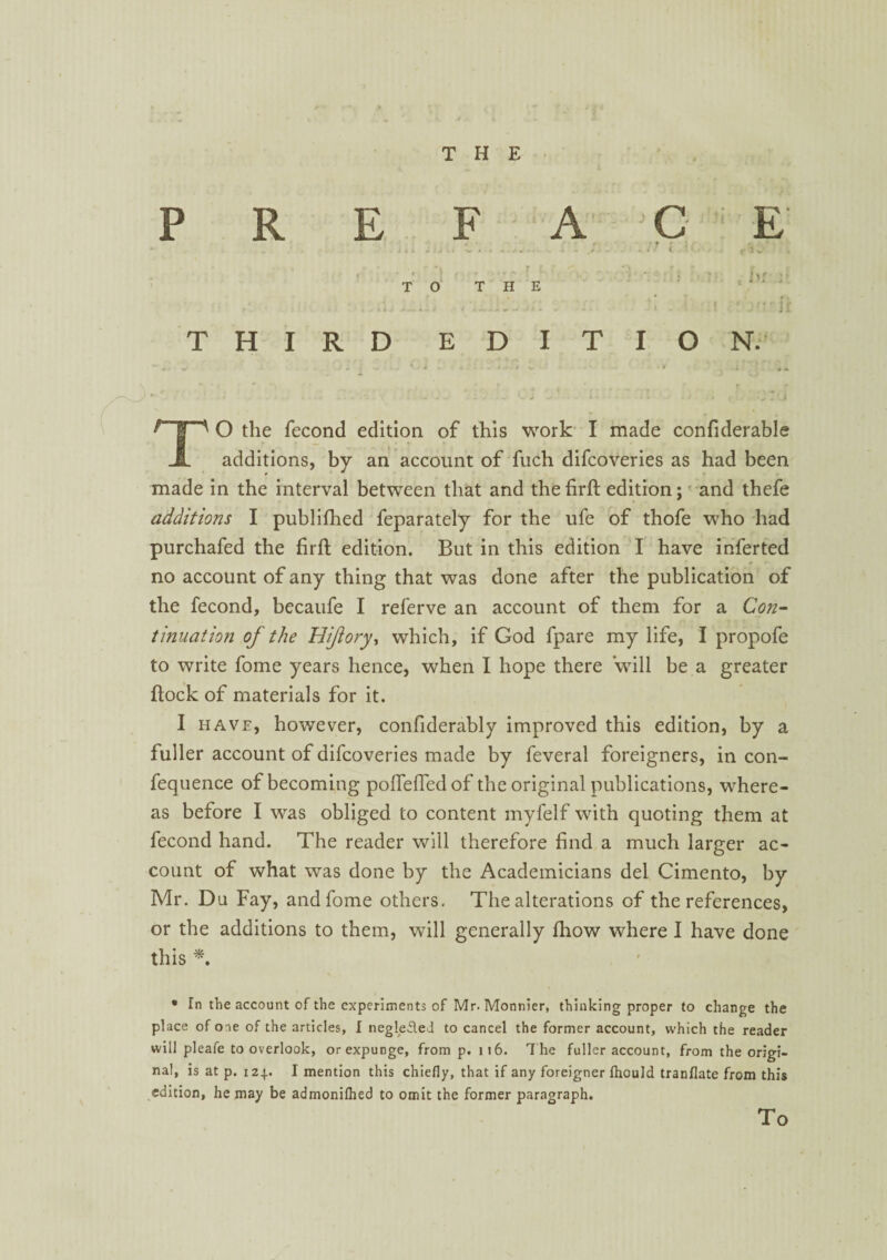 PREFACE • t r ' a * i, * ‘ . j i A .. :J . « ^ ... - - . . s ...... 1 L ■ • . rK • ' r ' |,r T O THE 1 1 4 ' * ‘ I f THIRD EDITION. - . - ' * . - ' •1 • • * - * ” • < * ,| • 1 ’ r • # * -m -* . * O ' 1 • * * / ■ ( • . 4 ^ | ^ O the fecond edition of this work I made confiderable JL additions, by an account of fuch difcoveries as had been made in the interval between that and thefirfl: edition; and thefe additions I publifhed feparately for the ufe of thofe who had purchafed the firft edition. But in this edition I have inferted no account of any thing that was done after the publication of the fecond, becaufe I referve an account of them for a Con¬ tinuation of the Hiflory, which, if God fpare my life, I propofe to write fome years hence, when I hope there will be a greater flock of materials for it. I have, however, confiderably improved this edition, by a fuller account of difcoveries made by feveral foreigners, in con- fequence of becoming pofTefTedof the original publications, where¬ as before I was obliged to content myfelf with quoting them at fecond hand. The reader will therefore find a much larger ac¬ count of what was done by the Academicians del Cimento, by Mr. Du Fay, and fome others. The alterations of the references, or the additions to them, will generally fhow where I have done this *. • In the account of the experiments of Mr. Monnier, thinking proper to change the place of one of the articles, I neglefled to cancel the former account, which the reader will pleafe to overlook, or expunge, from p. 116. T he fuller account, from the origi¬ nal, is at p. 124. I mention this chiefly, that if any foreigner fhould tranflate from this edition, he may be admonilhed to omit the former paragraph. To