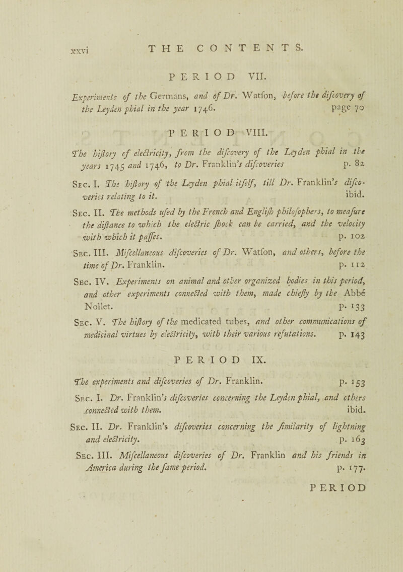 PERIOD VII. Experiments of the Germans, and of Dr. Watfon, before the difcovery of the Leyden phial in the year 1746. page 70 PERIOD VIII. The hijlory of electricity, from the difcovery of the Leyden phial in the years 1745 and 1746, to Dr. Franklin’* difcoveries p. 82 Sec. I. The hijlory of the Leyden phial itfelf, till Dr. Franklin’* difco• veries relating to it. ibid. Sec. II. The methods ttfed by the French and Englijh philofophers, to meafure the dijlance to which the eleblric Jhock can be carried, and the velocity with which it pajfles. p. 102 Sec. III. Mifcellaneous difcoveries of Dr. Watfon, and others, before the time of Dr. Franklin. p. 112 Sec. IV. Experiments on animal and other organized bodies in this period, and other experiments connebled with them, made chiefly by the Abbe Nollet. p. 133 Sec. V. The hijlory of the medicated tubes, and other communications of medicinal virtues by eleblricity, with their various refutations. p. 143 PERIOD IX. The experiments and difcoveries of Dr. Franklin. p.153 Sec. I. Dr. Franklin’* difcoveries concerning the Leyden phial, and others .connebled with them. ibid. Sec. II. Dr. Franklin’s difcoveries concerning the fimilarity of lightning and eleblricity. p. 163 Sec. III. Mifcellaneous difcoveries of Dr. Franklin and his friends in America during the fame period. p. 177.