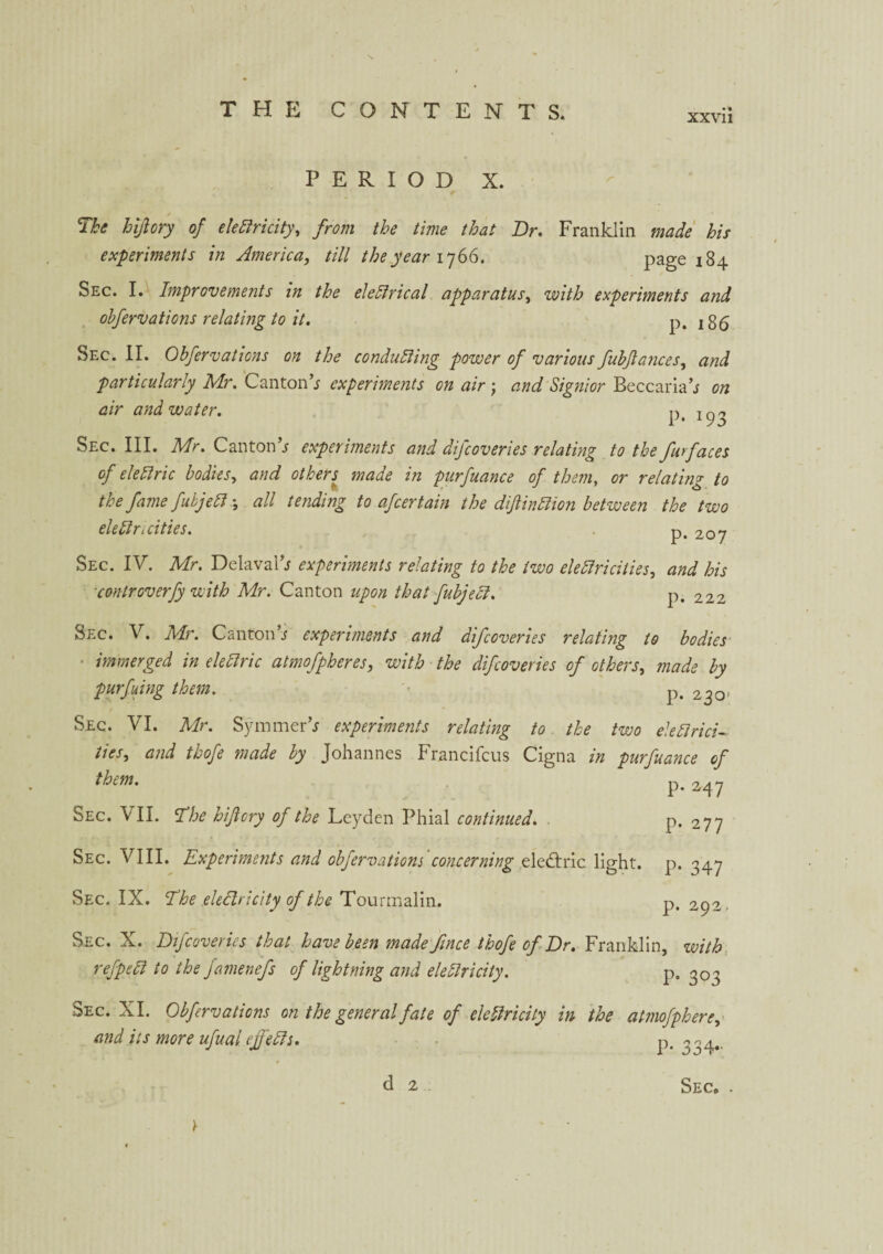 xxvu PERIOD X. The hijiory of eledlricity, from the time that Dr. Franklin made his experiments in America, till the year 1766. page 184 Sec. I. Improvements in the eledirical apparatus, zvith experiments and obfervations relating to it. p. j 35 Sec. II. Obfervations on the conducing power of various fubjlances, and particularly Mr. Canton’j experiments on air j and Signior Beccaria’j on air and water. p# ^3 Sec. III. Mr. CantonV experiments and difcoveries relating to the furfaces of elediric bodies, and others made in purfuance of them, or relating to the fame fubjedi \ all tending to afcertain the dif indiion between the two eledir 1 cities. p^ 2.oy Sec. IV. Mr. DelavaL* experiments relating to the two elediricities, and his controverfy with Mr. Canton upon that fubjedi. p. 222 Sec. V. Mr. Canton s experiments and difcoveries relating to bodies ■ immerged in elediric atmofpheres, with the difcoveries of others, made by purfuing them. p. 230 Sec. VI. Mr. Symmerh experiments relating to the two eledir id- ties, and thofe made by Johannes Francifcus Cigna in purfuance of them. p. 247 Sec. VII. The hiflcry of the Leyden Phial continued. . P* 277 Sec. VIII. Experiments and obfervations'concerning elediric light, p. 347 Sec. IX. The eledlricity of the Tourmalin. p.292. Sec. X. Difcoveries that have been made fince thofe of Dr. Franklin, with refpedi to the famenefs of lightning and eledlricity. p. 303 Sec. XI. Obfervations on the general fate of eledlricity in the atmofphere, and it s more ufual ejfedis. P-33 4 • d 2 Sec. .