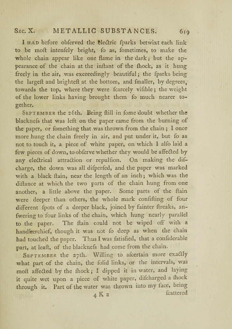 I had before obferved the bleftric fparks betwixt each link / to be moft: intenfely bright, fo as, fometimes, to make the whole chain appear like one flame in the dark; but the ap¬ pearance of the chain at the inftant of the fhock, as it hung freely in the air, was exceeedingly beautiful; the fparks being the largeft and brighteft at the bottom, and fmaller, by degrees, towards the top, where they were fcarcely vifible; the weight of the lower links having brought them fo much nearer to¬ gether. September the 26th. Being ftill in fome doubt whether the blacknefs that was left on the paper came from the burning of the paper, or fomething that was thrown from the chain ; I once more hung the chain freely in air, and put under it, but fo as not to touch it, a piece of white paper, on which I alfo laid a few pieces of down, to obferve whether they would be affeCted by any electrical attraction or repulfion. On making the dil- charge, the down was all difperfed, and the paper was marked with a black flain, near the length of an inch; which was the diflance at which the two parts of the chain hung from one another, a little above the paper. Some parts of the flain were deeper than others, the whole mark confifting of four different fpots of a deeper black, joined by fainter breaks, an- fwering to four links of the chain, which hung nearly parallel to the paper. The flain could not be wiped off with a handkerchief, though it was not fo deep as when the chain had touched the paper. Thus I was fatisfied, that a confiderable part, at leaft, of the blacknefs had come from the chain. September the 27th. Willing to afcertain more exactly what part of the chain, the folid links, or the intervals, was •moft affe£ted by the fhock; I dipped it in water, and laying it quite wet upon a piece of white paper, difcharged a fhock through it. Part of the water was thrown into my face, being 4 K 2 fcattered