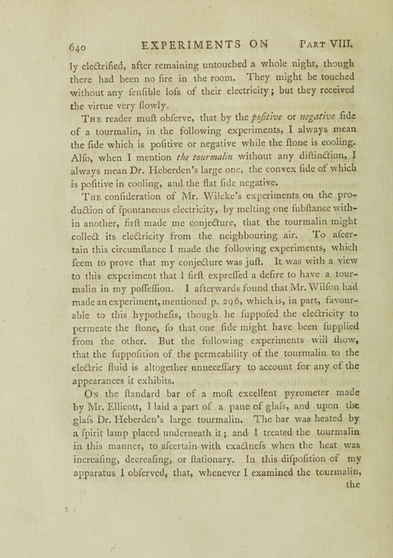 ly elearified, after remaining untouched a whole night, though there had been no fire in the room. They might be touched without any fenfible lofs of their electricity; but they received the virtue very flowly. The reader muft obferve, that by the pofitive or negative fide of a tourmalin, in the following experiments, I always mean the fide which is pofitive or negative while the ftone is cooling. Alfo, when I mention the tourmalin without any diftindtion, I always mean Dr. Heberden’s large one, the convex fide of which is pofitive in cooling, and the flat fide negative. The conlideration of Mr. Wilcke’s experiments on the pro- duaion of fpontaneous electricity, by melting one fubftance with¬ in another, firft made me conjeaure, that the tourmalin might collea its elearicity from the neighbouring air. To afcer- tain this circumftance I made the following experiments, which feem to prove that my conjeaure was juft. It was with a view to this experiment that 1 firft exprefled a defire to have a tour¬ malin in my pofleflion. I afterwards found that Mr. Wilfon had made an experiment, mentioned p. 296, which is, in part, favour¬ able to this hypothefis, though he fuppofed the elearicity to permeate the ftone, fo that one fide might have been fupplied from the other. But the following experiments will thow, that the fuppofition of the permeability of the tourmalin to the dearie fluid is altogether unneceflary to account for any of the appearances it exhibits. On the ftandard bar of a moft excellent pyrometer made by Mr. Ellicott, I laid a part of a pane of glafs, and upon the glafs Dr. Heberden’s large tourmalin. The bar was heated by a fpirit lamp placed underneath it; and I treated the tourmalin in this manner, to afeertain with exa&nefs when the heat was increafing, decreafing, or ftationary. In this difpofltion of my apparatus 1 obferved, that, whenever I examined the tourmalin, the .V