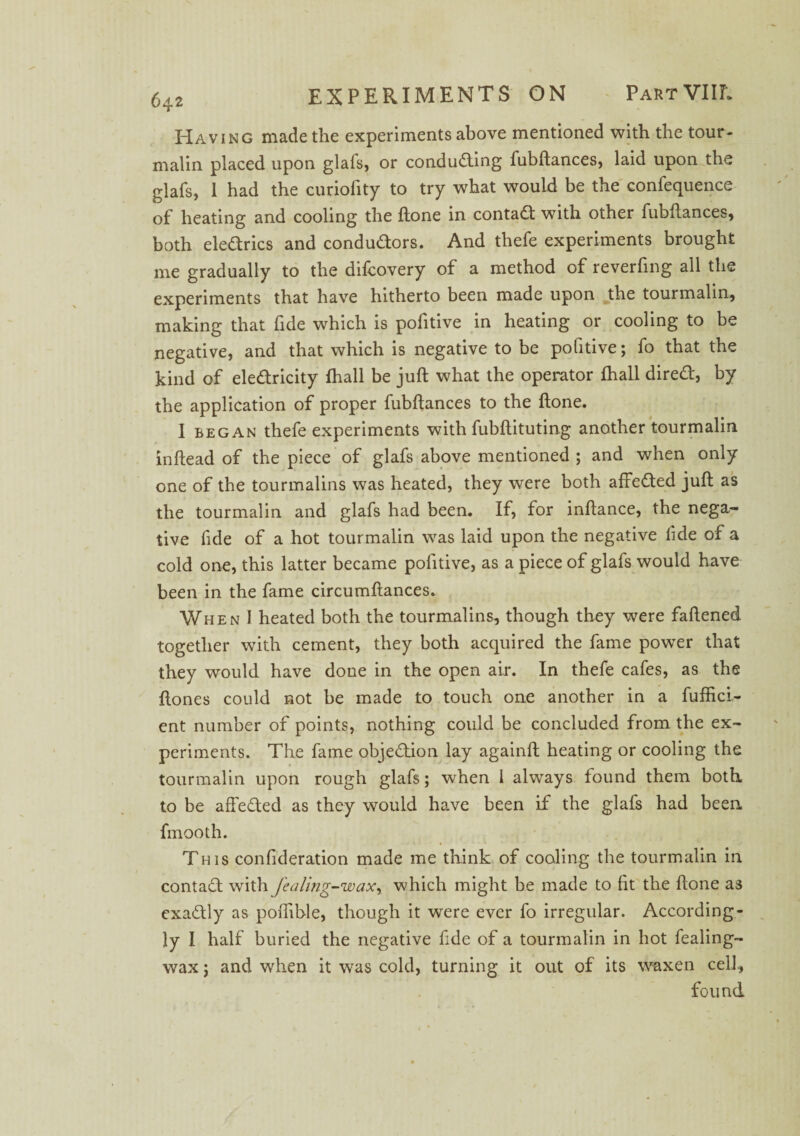 Having made the experiments above mentioned with the tour¬ malin placed upon glafs, or conducting fubftances, laid upon the glafs, 1 had the curiofity to try what would be the confequence of heating and cooling the ftone in contact with other fubftances, both eleCtrics and condudors. And thefe experiments brought me gradually to the difcovery of a method of reverfing all the experiments that have hitherto been made upon the tourmalin, making that fide which is pofitive in heating or cooling to be negative, and that which is negative to be pofitive; fo that the kind of ele&ricity fhall be juft what the operator fhall direCt, by the application of proper fubftances to the ftone. I began thefe experiments with fubftituting another tourmalin inftead of the piece of glafs above mentioned ; and when only one of the tourmalins was heated, they were both affeCted juft as the tourmalin and glafs had been. If, for inftance, the nega¬ tive fide of a hot tourmalin was laid upon the negative fide of a cold one, this latter became pofitive, as a piece of glafs would have been in the fame circumftances. When I heated both the tourmalins, though they were faftened together with cement, they both acquired the fame power that they would have done in the open air. In thefe cafes, as the ftones could not be made to touch one another in a fuffici- ent number of points, nothing could be concluded from the ex¬ periments. The fame objection lay againft heating or cooling the tourmalin upon rough glafs; when 1 always found them both to be affeCted as they would have been if the glafs had been fmooth. This confideration made me think of cooling the tourmalin in contaCt with Jealing-wax, which might be made to fit the ftone as exactly as poftible, though it were ever fo irregular. According¬ ly I half buried the negative fide of a tourmalin in hot fealing- wax; and when it was cold, turning it out of its waxen cell, found