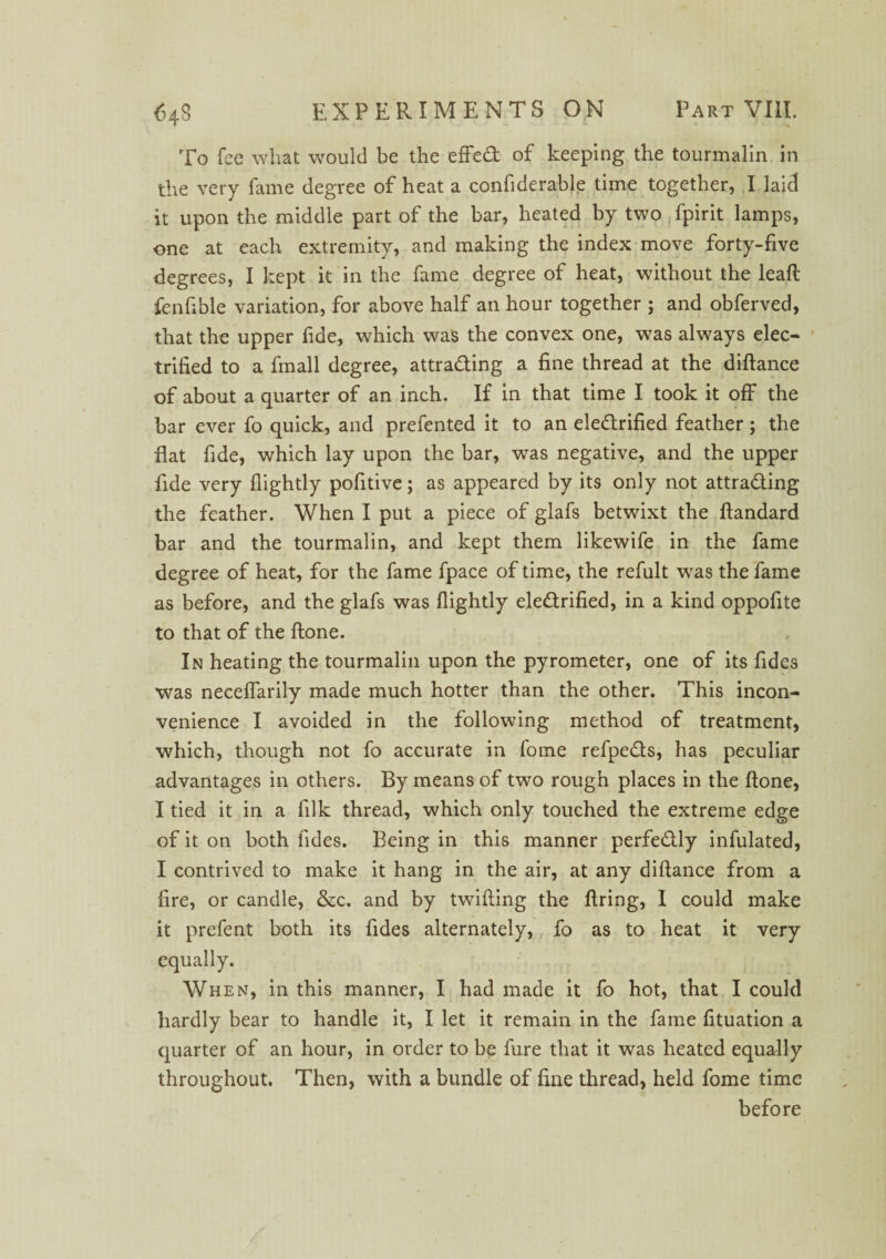 To fee what would be the effed of keeping the tourmalin in the very fame degree of heat a confiderable time together, I laid it upon the middle part of the bar, heated by two fpirit lamps, one at each extremity, and making the index move forty-five degrees, I kept it in the fame degree of heat, without the leaf! fenfible variation, for above half an hour together ; and obferved, that the upper fide, which was the convex one, was always elec¬ trified to a fmall degree, attrading a fine thread at the diftance of about a quarter of an inch. If in that time I took it off the bar ever fo quick, and prefented it to an eledrified feather; the flat fide, which lay upon the bar, was negative, and the upper fide very (lightly pofitive; as appeared by its only not attrading the feather. When I put a piece of glafs betwixt the ftandard bar and the tourmalin, and kept them likewife in the fame degree of heat, for the fame fpace of time, the refult was the fame as before, and the glafs was (lightly eledrified, in a kind oppofite to that of the (lone. In heating the tourmalin upon the pyrometer, one of its fides was neceflarily made much hotter than the other. This incon¬ venience I avoided in the following method of treatment, which, though not fo accurate in fome refpeds, has peculiar advantages in others. By means of two rough places in the done, I tied it in a (ilk thread, which only touched the extreme edge of it on both fides. Being in this manner perfedly infulated, I contrived to make it hang in the air, at any diftance from a fire, or candle, &c. and by twilling the firing, I could make it prefent both its fides alternately, fo as to heat it very equally. When, in this manner, I had made it fo hot, that I could hardly bear to handle it, I let it remain in the fame fituation a quarter of an hour, in order to be fure that it was heated equally throughout. Then, with a bundle of fine thread, held fome time before