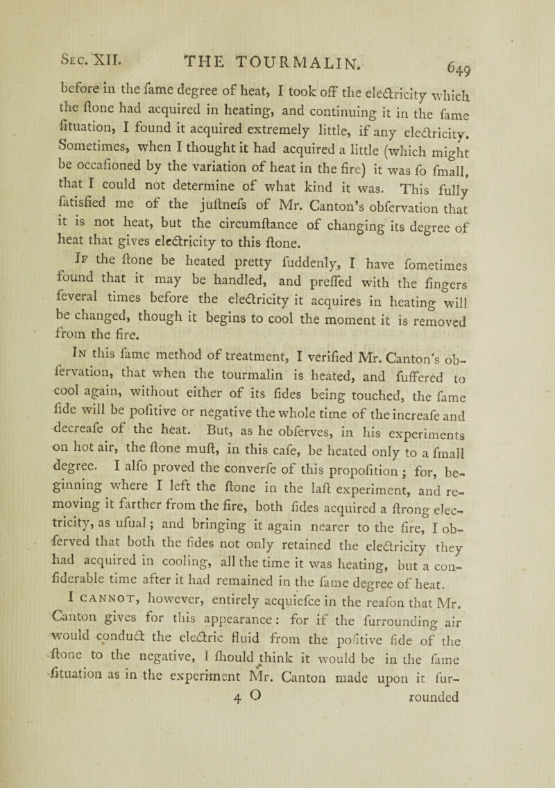 before in the fame degree of heat, I took off the eledricity which the hone had acquired in heating, and continuing it in the fame Situation, I found it acquired extremely little, if any ele&ricity. Sometimes, when I thought it had acquired a little (which might be occafioned by the variation of heat in the fire) it was fo fmall, that I could not determine of what kind it was. This fully fatisfied me of the juftnefs of Mr. Canton’s obfervation that it is not heat, but the circumftance of changing its degree of heat that gives eledricity to this ftone. If the hone be heated pretty fuddenly, I have fometimes found that it may be handled, and preffed with the fingers feveral times before the ele&ricity it acquires in heating will be changed, though it begins to cool the moment it is removed from the fire. In this fame method of treatment, I verified Mr. Canton’s ob¬ fervation, that when the tourmalin is heated, and fuffered to cool again, without either of its fides being touched, the fame fide will be pofitive or negative the whole time of the increafe and decieafe of the heat. But, as he obferves, in his experiments on hot air, the ftone muft, in this cafe, be heated only to a fmall degree. I alfo proved the converfe of this propofition ; for, be¬ ginning where I left the ftone in the laft experiment, and re¬ moving it farther from the fire, both fides acquired a ftrong elec¬ tricity, as ufual; and bringing it again nearer to the fire, I ob- ferved that both the tides not only retained the electricity they had acquired in cooling, all the time it was heating, but a con- fidei able time a^ter it had remained in the fame degree of heat I cannot, however, entirely acquiefce in the reafon that Mr. Canton gives for this appearance : for if the furrounding air would conduCf the eleCtric fluid from the pofitive fide of the ftone to the negative, I fhould^think it would be in the fame filiation as in the experiment Mr. Canton made upon it fur- 4 O rounded