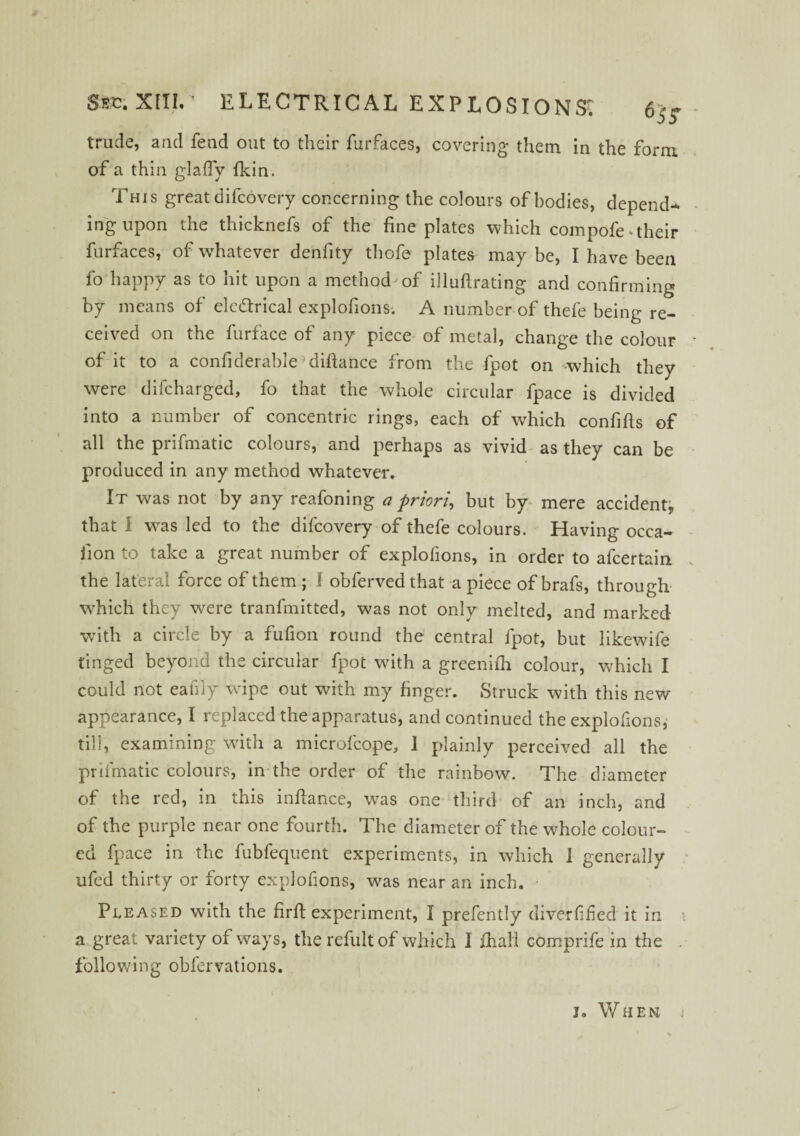 trude, and fetid out to their furfaces, covering them in the form of a thin glafly fkin. This great difcovery concerning the colours of bodies, depend¬ ing upon the thicknefs of the fine plates which compofe-their furfaces, of whatever denfity thofe plates may be, I have been fo happy as to hit upon a method of illufirating and confirming by means of ele&rical explofions; A number of thefe being re¬ ceived on the furface of any piece of metal, change the colour of it to a confiderable*difiance from the fpot on which they were difcharged, fo that the whole circular fpace is divided into a number of concentric rings, each of which confifis of all the prifmatic colours, and perhaps as vivid as they can be produced in any method whatever. It was not by any reafoning a priori, but by mere accident, that 1 was led to the difcovery of thefe colours. Having occa- iion to take a great number of explofions, in order to afcertain the lateral force of them ; 1 obferved that a piece of brafs, through which they were tranfmitted, was not only melted, and marked with a circle by a fufion round the central fpot, but likewife tinged beyond the circular fpot with a greenifii colour, which I could not eafily wipe out with my finger. Struck with this new appearance, I replaced the apparatus, and continued the explofions, till, examining with a microfcope, 1 plainly perceived all the prifmatic colours, in the order of the rainbow. The diameter of the red, in this infiance, was one third of an inch, and of the purple near one fourth. The diameter of the whole colour¬ ed fpace in the fubfequent experiments, in which I generally ufed thirty or forty explofions, was near an inch. Pleased with the firfi experiment, I prefently diver fifed it in a great variety of ways, the refult of which I fiiali comprife in the following obfcrvations. jo When j