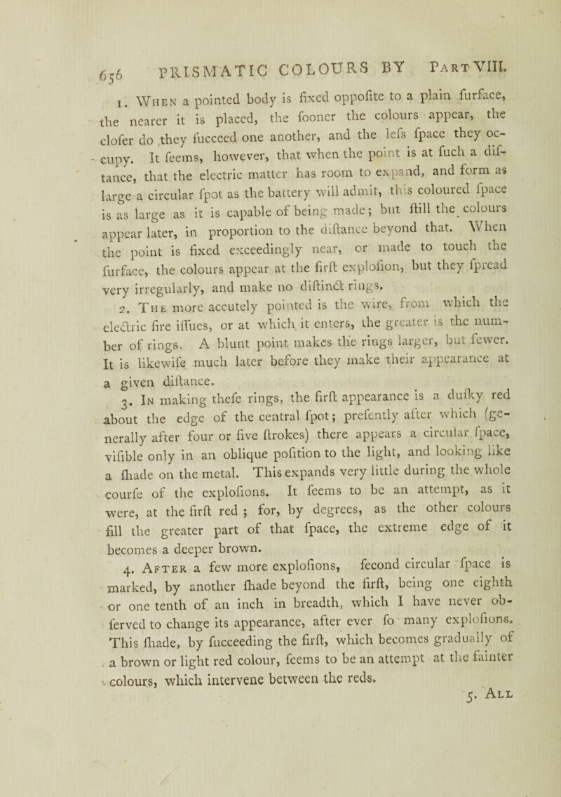 6.6 PRISM ATIC COLOURS BY Part VIII. 'J 1. When a pointed body is fixed oppofite to a plain furface, the nearer it is placed, the fooner the colours appear, the clofer do they fucceed one another, and the lefs fpace they oc- - cupy. It Teems, however, that when the point is at fiich a dis¬ tance, that the electric matter has room to expand, and form as large a circular fpot as the battery will admit, this coloured ipace is as large as it is capable of being made; but ftill the colours appear later, in proportion to the diftance beyond that. Vv hen the point is fixed exceedingly near, or made to touch the furface, the colours appear at the firft explolion, but they fpread very irregularly, and make no diftmdft ruij. s. 2. The more accutely pointed is the wire, from which the electric fire iflues, or at which it enters, the greater is the num¬ ber of rings. A blunt point makes the rings larger, but fewer. It is likewife much later before they make their appearance at a given diftance. 3. In making thefe rings, the firft appearance is a duftcy red about the edge of the central fpot; prefently after which (ge¬ nerally after four or five ftrokes) there appears a circular fpace, vifible only in an oblique pofition to the light, and looking like a fhade on the metal. This expands very little during the whole courfe of the explofions. It Teems to be an attempt, as it were, at the firft red ; for, by degrees, as the other colours fill the greater part of that fpace, the extreme edge of it becomes a deeper brown. 4. After a few more explofions, fecond circular fpace is marked, by another fhade beyond the firft, being one eighth or one tenth of an inch in breadth, which I have never ob- ferved to change its appearance, after ever To many explofions. This {hade, by fucceeding the firft, which becomes gradually of a brown or light red colour, Teems to be an attempt at the fainter V colours, which intervene between the reds.