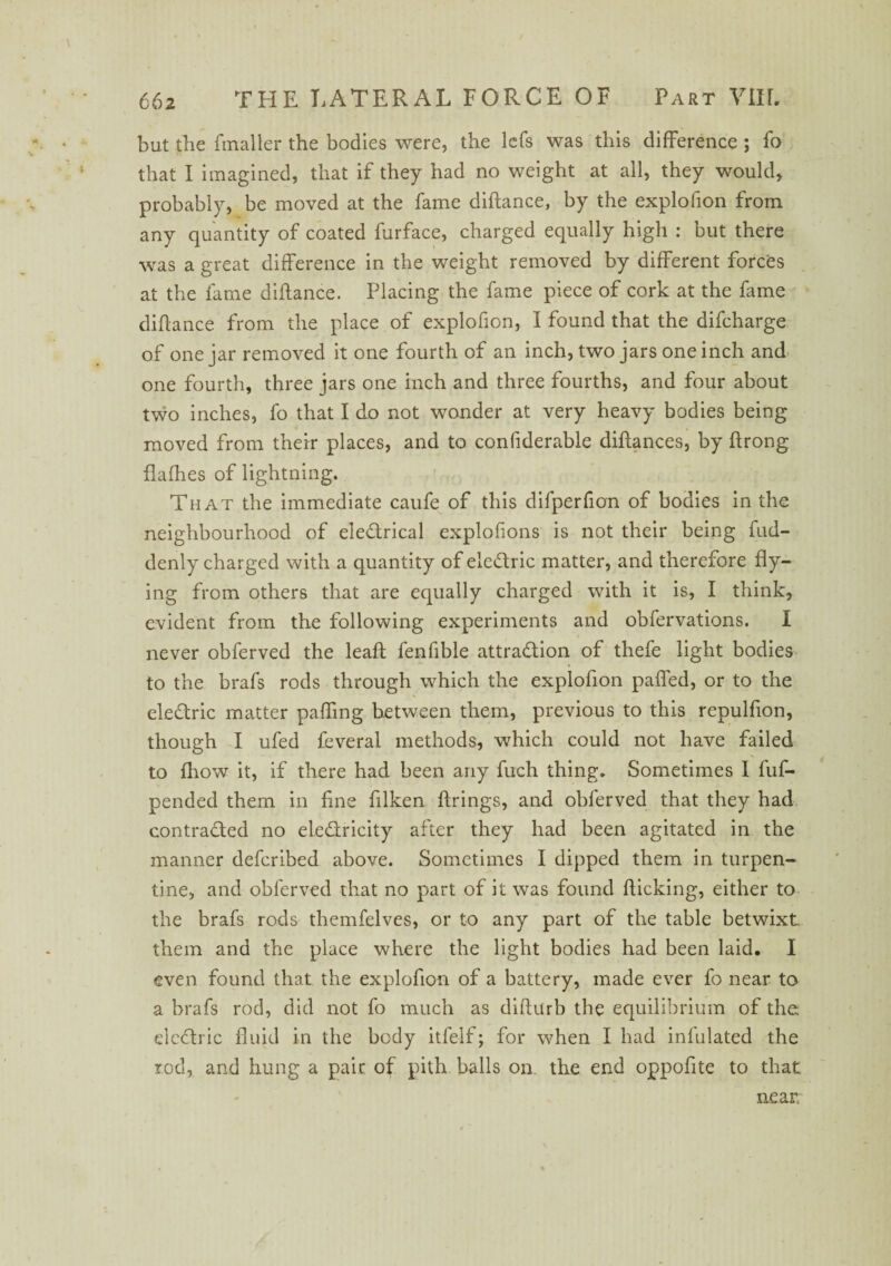 but the fmaller the bodies were, the lefs was this difference ; fo that I imagined, that if they had no weight at all, they would, probably, be moved at the fame diftance, by the explofion from any quantity of coated furface, charged equally high : but there was a great difference in the weight removed by different forces at the fame diftance. Placing the fame piece of cork at the fame diftance from the place of explofion, I found that the difcharge of one jar removed it one fourth of an inch, two jars one inch and one fourth, three jars one inch and three fourths, and four about two inches, fo that I do not wonder at very heavy bodies being moved from their places, and to confiderable diftances, by ftrong flafhes of lightning. That the immediate caufe of this difperfion of bodies in the neighbourhood of electrical explofions is not their being fud- denly charged with a quantity of eleCtric matter, and therefore fly¬ ing from others that are equally charged with it is, I think, evident from the following experiments and obfervations. I never obferved the leaft fenfible attraction of thefe light bodies to the brafs rods through which the explofion pafled, or to the eleCtric matter palling between them, previous to this repulfion, though I ufed feveral methods, which could not have failed to fhow it, if there had been any fuch thing. Sometimes 1 fuf- pended them in fine filken firings, and obferved that they had contracted no electricity after they had been agitated in the manner defcribed above. Sometimes I dipped them in turpen¬ tine, and obferved that no part of it was found flicking, either to the brafs rods themfelves, or to any part of the table betwixt them and the place where the light bodies had been laid. I even found that the explofion of a battery, made ever fo near to a brafs rod, did not fo much as difturb the equilibrium of the eleCtric fluid in the body itfelf; for when I had infulated the rod, and hung a pair of pith balls on the end oppofite to that near.