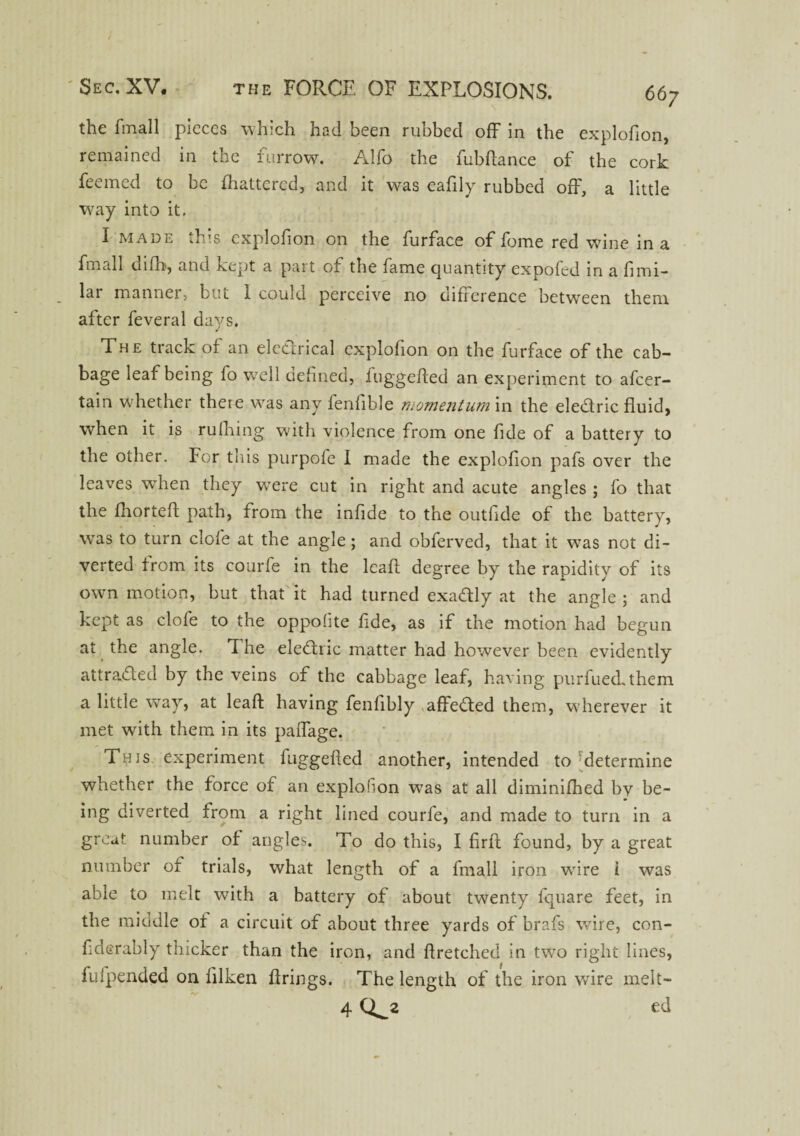 the fmall pieces which had been rubbed off in the explofion, remained in the furrow. Alfo the fubftance of the cork feemed to be fhattered, and it was eafily rubbed off, a little way into it. I made this explofion on the furface of feme red wine in a fmall difh, and kept a part of the fame quantity expofed in a fimi- lar manner, but I could perceive no difference between them after feveral days. The track of an electrical explofion on the furface of the cab¬ bage leaf being fo well defined, iuggefted an experiment to afeer- tain whether there was any fenfible momentum in the eledtric fluid, when it is milling with violence from one fide of a battery to the other. For this purpofe I made the explofion pafs over the leaves when they were cut in right and acute angles ; fo that the fhorteff path, from the infide to the outfide of the battery, was to turn clofe at the angle; and obferved, that it was not di¬ verted from its courfe in the leaft degree by the rapidity of its own motion, but that it had turned exadly at the angle ; and kept as clofe to the opposite fide, as if the motion had begun at the angle. 1 he eledtric matter had however been evidently attracted by the veins of the cabbage leaf, having purfuedthem a little way, at leaft having fenfibly affedted them, wherever it met with them in its paffage. This experiment fuggefted another, intended to determine whether the force of an explofion was at all diminifhed by be¬ ing diverted from a right lined courfe, and made to turn in a great number of angles. To do this, I firft found, by a great number of trials, what length of a fmall iron wire i was able to melt with a battery of about twenty fquare feet, in the middle of a circuit of about three yards of brafs wire, con- fiderably thicker than the iron, and ft retched in two right lines, fufpended on lilken firings. The length of the iron wire melt- 4 Q^2 ed