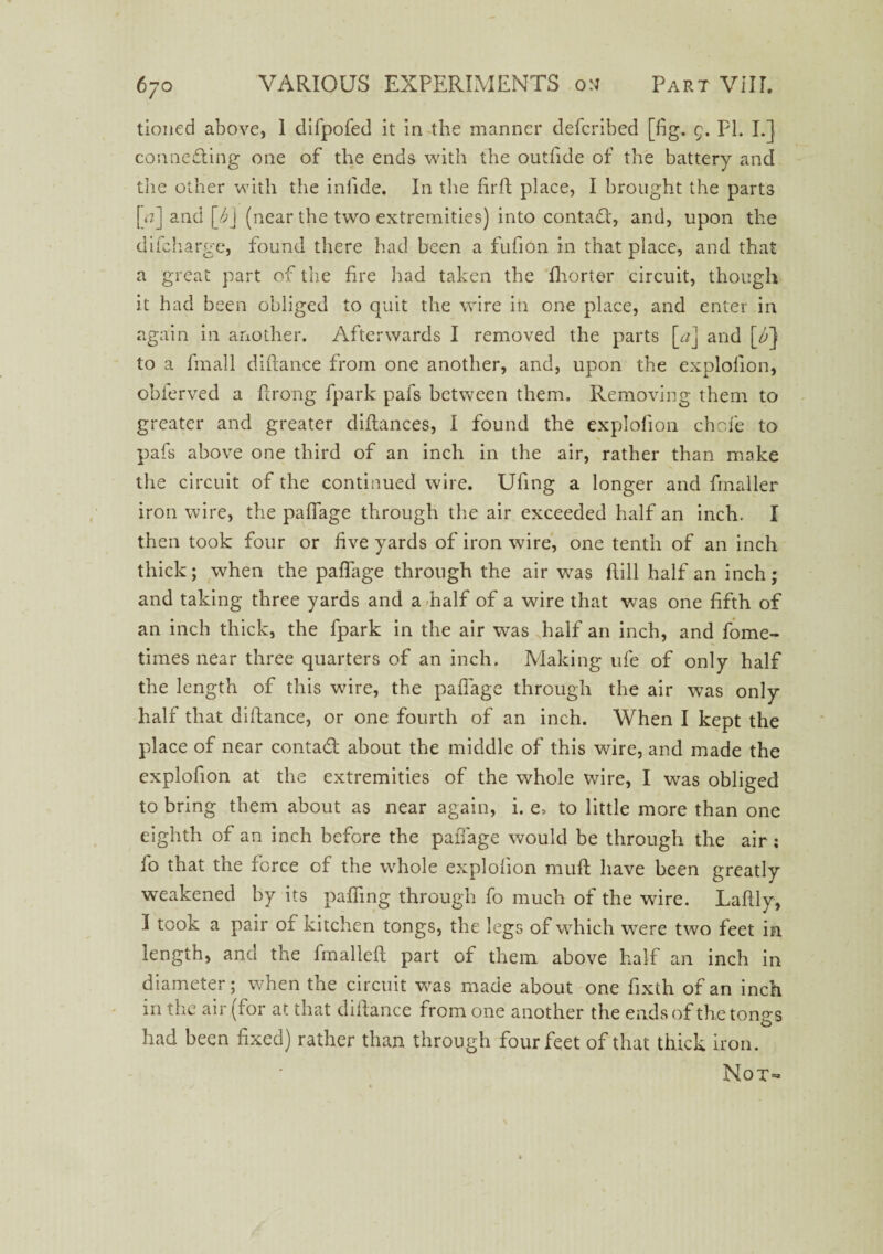 tioned above, 1 difpofed it in the manner defcribed [fig. 9. PI. I.] connecting one of the ends with the outfide of the battery and the other with the infide. In the firft place, I brought the parts [a] and (near the two extremities) into contad, and, upon the difchargc, found there had been a fufion in that place, and that a great part of the fire had taken the fhorter circuit, though it had been obliged to quit the wire in one place, and enter in again in another. Afterwards I removed the parts [c/] and [^} to a fmall diftance from one another, and, upon the explofion, obferved a Prong fpark pals between them. Removing them to greater and greater diflances, I found the explofion chcfe to pafs above one third of an inch in the air, rather than make the circuit of the continued wire. Ufing a longer and fmaller iron wire, the paffage through the air exceeded half an inch. I then took four or hve yards of iron wire, one tenth of an inch thick; when the paffage through the air was Pill half an inch; and taking three yards and a half of a wire that was one fifth of an inch thick, the fpark in the air was half an inch, and fome- times near three quarters of an inch. Making ufe of only half the length of this wire, the paffage through the air was only half that difiance, or one fourth of an inch. When I kept the place of near contad about the middle of this wire, and made the explofion at the extremities of the whole wire, I was obliged to bring them about as near again, i. e, to little more than one eighth of an inch before the paffage would be through the air; fo that the force of the whole explofion muft have been greatly weakened by its paffing through fo much of the wire. Lafily, I took a pair of kitchen tongs, the legs of which were two feet in length, and the fmalleft part of them above half an inch in diameter; when the circuit w^as made about one fixth of an inch in the air (for at that diftance from one another the ends of the tongs had been fixed) rather than through four feet of that thick iron. Not-