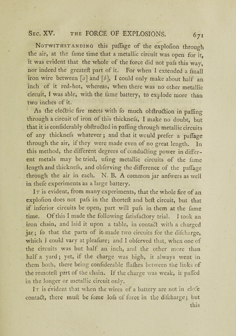 Notwithstanding this paflage of the explofion through the air, at the fame time that a metallic circuit was open for it, it was evident that the whole of the force did not pafs this way, nor indeed the greateft part of it. For when I extended a fmall iron wire between [a] and [6], I could only make about half an inch of it red-hot, whereas, when there was no other metallic * circuit, I was able, with the lame battery, to explode more than two inches of it. As the ele&ric fire meets with fo much obflru&ion in palling through a circuit of iron of this thicknefs, I make no doubt, but that it is confiderably obftru&ed in palling through metallic circuits of any thicknefs whatever ; and that it would prefer a palfage through the air, if they were made even of no great length. In this method, the different degrees of conducting power in differ¬ ent metals may be tried, uling metallic circuits of the fame length and thicknefs, and obferving the difference of the paffage through the air in each. N. B. A common jar anfwers as well in thefe experiments as a large battery. It is evident, from many experiments, that the whole fire of an explofion does not pafs in the fhorteft and belt circuit, but that if inferior circuits be open, part will pafs in them at the fame time. Of this I made the following fatisfa&ory trial. I took an iron chain, and laid it upon a table, in contaCl with a charged jar; fo that the parts of it made two circuits for the difeharge, which 1 could vary at pleafure; and I obferved that, when one of the circuits was but half an inch, and the other more than half a yard ; yet, if the charge was high, it always went in them both, there being confiderable flafhes between the links of the remote!! part of the chain. If the charge was weak, it paffed in the longer or metallic circuit only. It is evident that when the wires of a battery are not in clofe contact, there muf! be fome lofs of force in the difeharge; but this