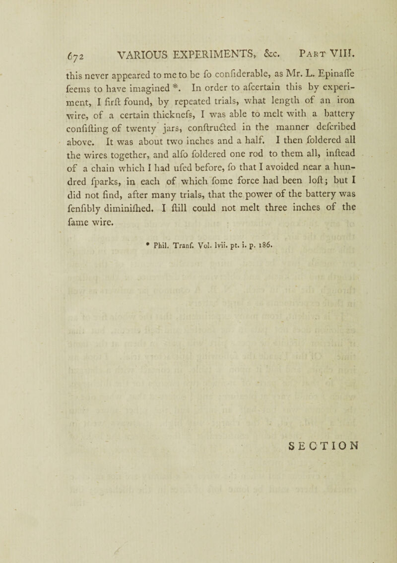 this never appeared to me to be fo considerable, as Mr. L. Epinafle feems to have imagined *. In order to afcertain this by experi¬ ment, I firft found, by repeated trials, what length of an iron wire, of a certain thicknefs, I was able to melt with a battery confiding of twenty jars, conftru&ed in the manner defcribed above. It wras about twro inches and a half. I then foldered all the wires together, and alfo foldered one rod to them all, inftead of a chain which I had ufed before, fo that I avoided near a hun¬ dred fparks, in each of which fome force had been loft; but I did not find, after many trials, that the power of the battery was fenfibly diminiftied. I ftill could not melt three inches of the fame wire. * Phil. Tranf. Vol. lvii. pt. i. p. 186. SECTION