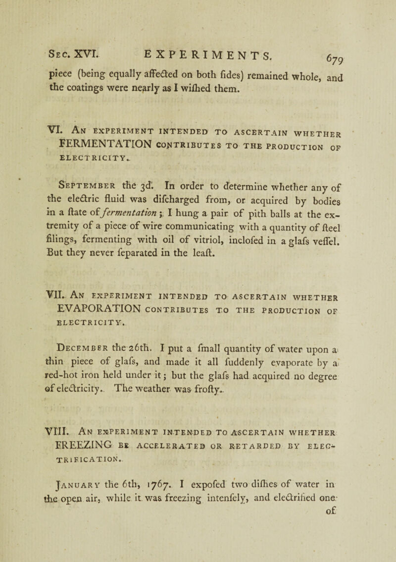 piece (being equally affeded on both Tides) remained whole, and the coatings were nearly as I wiflied them. VI. An EXPERIMENT INTENDED TO ASCERTAIN WHETHER FERMENTATION contributes to the production of ELECTRICITY.. September the 3d1. In order to determine whether any of the eledric fluid was difcharged from, or acquired by bodies in a ftate offermentation y I hung a pair of pith balls at the ex¬ tremity of a piece of wire communicating with a quantity of fteel filings, fermenting with oil of vitriol, inclofed in a glafs veflel. But they never feparated in the leaft. VII.. An experiment intended to ascertain whether EVAPORATION contributes to the production of ELECTRICITY. December the 26th. I put a fmall quantity of water upon a thin piece of glafs, and made it all fuddenly evaporate by as red-hot iron held under it; but the glafs had acquired no degree of eledricity. The weather was frofty.. VIII. An experiment intended to ascertain whether EREEZING BE accelerated or retarded by elec¬ trification. January the 6th, 1767. I expofed two difhes of water in the open air, while it. was freezing intenfely, and eledrihed one- of