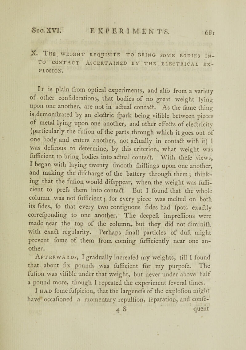 X. The WEIGHT requisite to bring some bodies in¬ to CONTACT ASCERTAINED BY THE ELECTRICAL EX¬ PLOSION. It is plain from optical experiments, and alfo from a variety of other confiderations, that bodies of no great weight lying upon one another, are not in adtual contadt. As the fame thing is demonftrated by an eledtric fpark being vifible between pieces of metal lying upon one another, and other effedts of electricity (particularly the fulion of the parts through which it goes out of one body and enters another, not adtually in contadt with it) I was delirous to determine, by this criterion, what weight was fufficient to bring bodies into adtual contadl. With thefe viewTs, I began with laying twenty frnooth fhillings upon one another, and making the difcharge of the battery through them; think¬ ing that the fulion would difappear, when the weight was fuffi¬ cient to prefs them into contadt. But I found that the whole column was not fufficient; for every piece was melted on both its fides, fo that every two contiguous fides had fpots exadtly correfponding to one another. The deepefl: impreffions were made near the top of the column, but they did not diminifh with exadt regularity. Perhaps fmall particles of dull might prevent fome of them from coming fufficiently near one an¬ other. Afterwards, I gradually increafed my -weights, till I found that about fix pounds was fufficient for my purpofe. The fufion was vifible under that weight, but never under above half a pound more, though I repeated the experiment feveral times. I had fome fufpicion, that the largenefs of the explofion might have * occafioned a momentary repulfion, feparation, and confe- 4 S quent