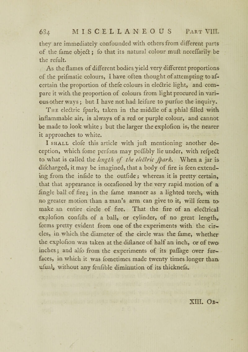 they are immediately confounded with others from different parts of the fame objeCt; fo that its natural colour mull neceffarily be the refult. As the flames of different bodies yield very different proportions of the prifmatic colours, I have often thought of attempting toaf- certain the proportion of thefe colours in eleCtric light, and com¬ pare it with the proportion of colours from light procured in vari¬ ous other ways ; but I have not had leifure to purfue the inquiry. The electric fpark, taken in the middle of a phial filled with inflammable air, is always of a red or purple colour, and cannot be made to look white; but the larger the explofion is, the nearer it approaches to white. I shall clofe this article with juft mentioning another de¬ ception, which fome perfons may poflibly lie under, with refpeCt to what is called the length of the eleBric fpark. When a jar is difcharged, it may be imagined, that a body of fire is feen extend¬ ing from the infide to the outfide; whereas it is pretty certain, that that appearance is occafioned by the very rapid motion of a Jingle ball of fire; in the fame manner as a lighted torch, with no greater motion than a man’s arm can give to it, will feem to make an entire circle of fire. That the fire of an electrical explofion conflfts of a ball, or cylinder, of no great length, feems pretty evident from one of the experiments with the cir¬ cles, in which the diameter of the circle was the fame, whether the explofion was taken at the diftance of half an inch, or of two inches; and alfo from the experiments of its paflage over fur- faces, in which it was fometimes made twenty times longer thaa ufual, without any fenflble diminution of its thicknefs.. XIII. Os-