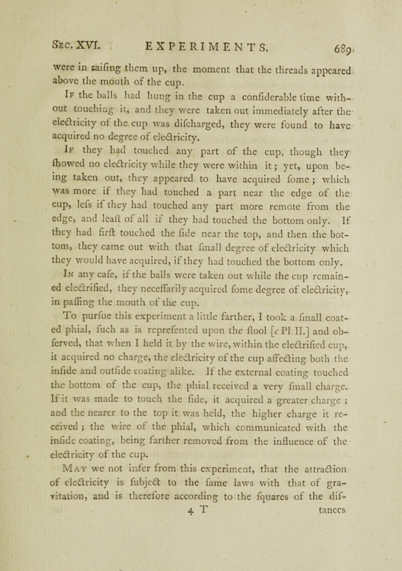 were in sailing them up, the moment that the threads appeared, above the mouth of the cup. If the balls had hung in the cup a conflderable time with¬ out touching it, and they were taken out immediately after the eledricity oi the cup was difcharged, they were found to have acquired no degree of eledricity. If they had touched any part of the cup, though they fhowed no eledricity while they were within it; yet, upon be¬ ing taken out, they appeared to have acquired fome ; which was more if they had touched a part near the edge of the cup, lefs if they had touched any part more remote from the edge, and leaf! of all ir they had touched the bottom only. If they had firfl: touched the fide near the top, and then the bot¬ tom, they came out with that fmall degree of eledricity which they would have acquired, if they had touched the bottom only. In any caie, if the balls were taken out while the cup remain¬ ed eledrihed, they neceflarily acquired fome degree of eledricity, in palling the mouth of the cup. To purfue this experiment a little farther, I took a fmall coat¬ ed phial, fucn as is reprefented upon the ftool [c PI II.] and ob- ferved, that when I held it by the wire, within the eledrified cup, it acquired no charge, the eledricity of the cup affeding both the infide and outfide coating alike. If the external coating touched the bottom of the cup, the phial received a very fmall charge. If it was made to touch the fide, it acquired a greater charge ; and the nearer to the top it was held, the higher charge it re¬ ceived ; the wire of the phial, which communicated with the infide coating, being farther removed from the influence of the- eledricity of the cup. May we not infer from this experiment, that the attradion of eledricity is fubjed to the fame laws with that of gra¬ vitation, and is therefore according to the fquares of the dif- 4 T tances