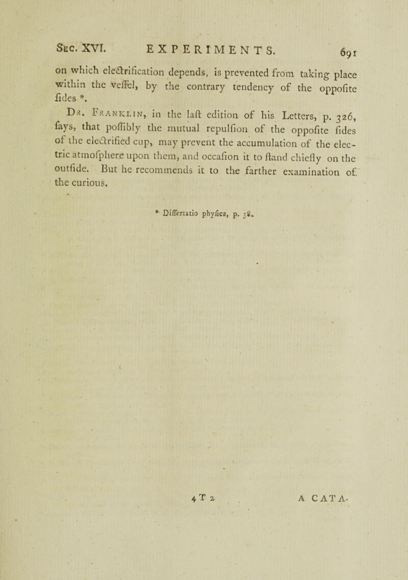 691 on which ele&rification depends, is prevented from taking place within the veffel, by the contrary tendency of the oppofite iides *. Da. Franklin, in the laft edition of his Letters, p. 326, fays, that poflibly the mutual repulfion of the oppofite fides of the eledrified cup, may prevent the accumulation of the elec¬ tric atmofphere upon them, and occahon it to Hand chiefly on the outflde. But he recommends it to the farther examination of the curious. * Di/Tertatio phyfica, p. 38, 4T 2- A CAT A-