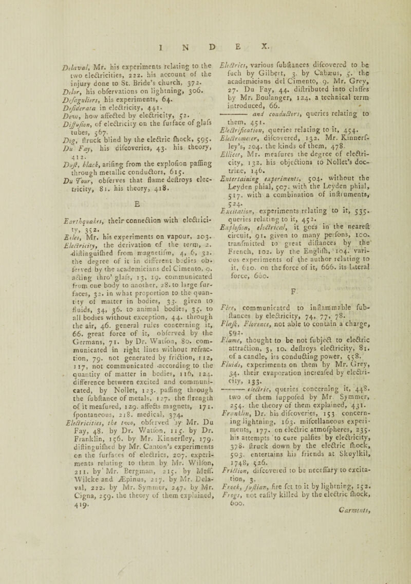 Dtlaval, Mr. his experiments relating to the two electricities, 222. his account of the injury done to St. Bride’s church, 372. Ddor, his obfervations on lightning, 306. Defaguliers, his experiments, 64. Dtfideraia in eleCtricity, 441 Dew, how affeCted by eleCtricity, £2. Dijufion, of electricity on the fur face of glafs tubes, 567. Dog, flruck blind by the eleCtric fhock, 595. Du Fay, his difcoveries, 43. his theory, 412. Dujl, black, arifmg from the explofion paffing through metallic conductors, 615. Du Tour, obferves that flame deltroys elec¬ tricity, 81. his theory, 418. E Earthquakes, their connexion with eleChici- ty, 352. Edes, Mr. his experiments on vapour, 203. EleCtricity, the derivation of the term, 2. -dirtinguifhed from magnetifm, 4, 6, 32. the degree of it in different bodies ob- ferved by the academicians del Cimento, 9. ailing thro’glafs, 13, 19. communicated from one body to another, 28. to large fur- faces, 32. in what proportion to the quan¬ tity of matter in bodies, 33. given to fluids, 34, 36. to animal bodies, 34. to all bodies without exception, 44. through the air, 46. general ruies concerning it, 66. great force of it, obferved by the Germans, 71. by Dr. Watfon, 80. com¬ municated in right lines without refrac¬ tion, 79. not generated by friction, 112, 117, not communicated .according to the quantity of matter in bodies, 116, 124. difference between excited and communi¬ cated, by Nollet, 123.. pafling through the fubflance of metals, 127. the flrength of it meafured, 129. affeCts magnets, 171. fpontaneous, 218. medical, 374. Electricities, the two, obferved by- Mr. Du Fay, 48. by Dr. Wation, 1x3. by Dr. Franklin, 156. by Mr. Kinnerfley, 179. diflinguifhed by Mr. Canton’s experiments on the furfares of eleCtrics, 207. experi¬ ments relating to them by Mr. Wilfon, 211. by'Mr. Bergman, 215. by Meff. Wilcke and iEpinus, 217. by Mr. Dela- val, 222. by Mr. Symmer, 247. by Mr. Cigna, 259. the theory of them explained, 419. EleCtrics, various fubftances difcovercu to be fuch by Gilbert, 3. by Cabaeus, 3'. the academicians del Cimento, 9. Mr. Grey, 27. Du Fay, 44. diflributed into clafles by Mr. Boulanger, 124. a technical term introduced, 66. <* •- and conductors, queries relating to them, 451. Electrification, queries relating to it, 454. Electrometer, difcovered, 132. Mr. Kinnerf- ley’s, 204. the kinds of them, 478. Ellicct, Mr. meafures the degree of eleCtri- citv, 132. his objections to Nollet’s doc¬ trine, 146. Entertaining experiments, 504. without the Leyden phial, 507. with the Leyden phial, 517. with a combination of inftiuments, 524. Excitation, experiments relating to it, 535. queries relating to it, 452. Explofion, electrical, it goes in the reared circuit, 91. given to many perfons, ico. transmitted to great diflances by the French, 102. by the Englifh, 104. vari¬ ous expeiiments of the author relating to it, 6to. on the force of it, 666. its lateral force, 660. Fire, communicated to inflammable fub- flances by electricity, 74, 77, 78. Flafik, Florence, not able to contain a charge, 592. Flame, thought to be not fubjeCt to eleCtric attraction, 3, 10. deftroys eledricity, 81. of a candle, its conducting power, 1558. Fluids, experiments on them by Mr. Grey, 34. their evaporation increafed by eleCtri- city, 133. •-eleCtric, queries concerning it, 448. two of them fuppofed by Mr. Symmer, 254. the theory of them explained, 431. Franklin, Dr. his difcoveries, 153. concern- ing lightning, 163. mifcellaneous experi¬ ments, 177. on eleCtric atmofpheres, 235. his attempts to cure palfies by eledricity, 378. flruck down by the eleCtric fhock, 503. entertains his friends at Skuylkil, 1748, 326. Friction, difcoveied to be neceffary to excita¬ tion, 3. Frock, fufiian, fire fet to it by lightning, 152. Frogs, not eafily killed by the eleCtric fhock, 600, Garments,