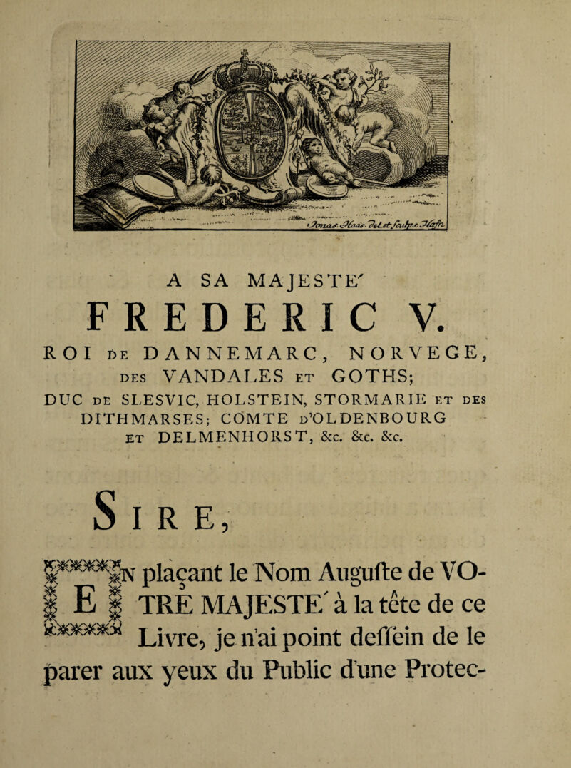 A SA MAJESTE' FREDERIC V. ROI ce DANNEMARC, NORVEGE, des VANDALES et GOTHS; DUC de SLESVIC, HOLSTEIN, STORMARIE et des DITHMARSES; COMTE d’OLDENBOURG et DELMENHORST, &c. &c. &c. i ' . , v Sire, plaçant le Nom Augufte de VO- I E ! TRE MAJESTE à la tête de ce Livre? je naj point deflëin de le parer aux yeux du Public dune Protec-