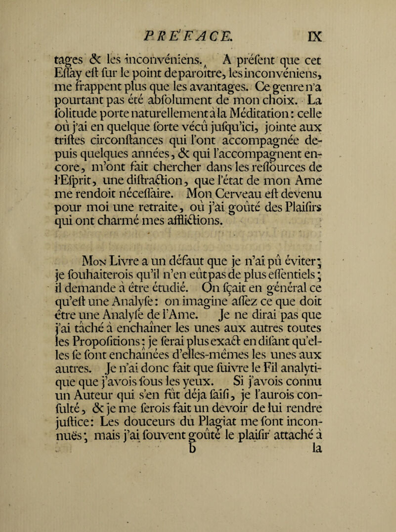 tages & les inconvéïiiens.^ À préfent que cet Elîày elt fur le point deparoître, lesinconvéniens, me frappent plus que les avantages. Ce genre n’a pourtant pas été abfolument de mon choix. La folitude porte naturellement à la Méditation: celle où j’ai en quelque forte vécu jufqu’icû jointe aux trilles circonliances qui font accompagnée de¬ puis quelques années 5 & qui l’accompagnent en¬ core * m’ont fait chercher dans les relïources de l’Elprit, unediltraClion, que l’état de mon Ame me rendoit nécellàire. Mon Cerveau elt devenu pour moi une retraite, où j’ai goûté desPlaifirs qui ont charmé mes afflictions. *■ rr - * Mon Livre a un défaut que je n’ai pù éviter; je fouhaiterqis qu’il n’en eût pas de plus eflèntiels ; il demande â être étudié. On fçait en général ce qu’elt une Analyfe: on imagine allez ce que doit être une Analyfe de l’Ame. Je ne dirai pas que j’ai tâché à enchaîner les unes aux autres toutes les Propofitions: je ferai plus exact endifant quel¬ les fe font enchaînées d’elles-mèmes les unes aux autres- Je n ai donc fait que fuivre le Fil analyti¬ que que j’avois fous les yeux. Si j’avois connu un Auteur qui s’en fût déjà laifi, je l’aurois con- fulté, & je me ferois fait un devoir de lui rendre juftice: Les douceurs du Plagiat me font incon¬ nues ; mais j’ai fouvent goûte le plaifir attaché à b ' la