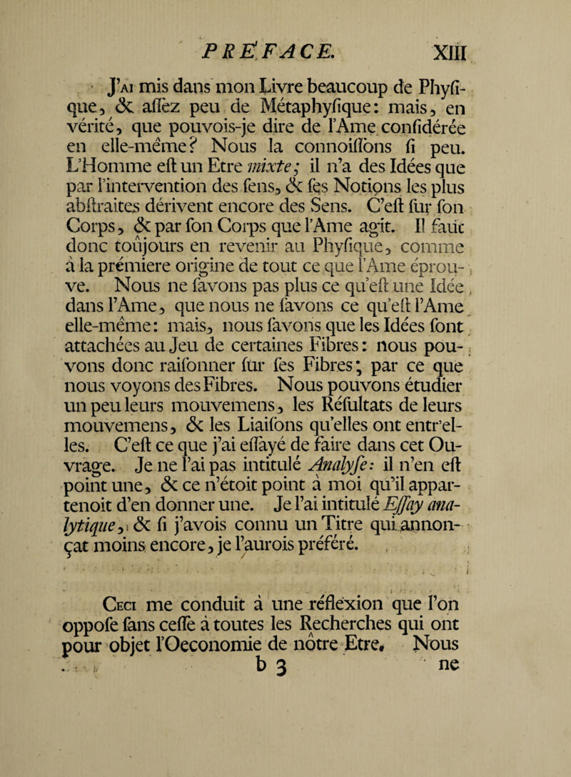 J’ai mis dans mon Livre beaucoup de Phyfi- que, <3t allez peu de Métaphyfique: mais, en vérité, que pouvois-je dire de l’Ame confidérée en elle-même? Nous la connoillôns fi peu. L’Homme eftun Etre mixte; il n’a des Idées que par l’intervention des fens, ôc lés Notions les plus abftraites dérivent encore des Sens. C’eft fur fon * Corps 5 & par fou Corps que l’Ame agit. I! faut donc toujours en revenir au Phyfique3 comme à la première origine de tout ce que l’Ame éprou- ; ve. Nous ne (avons pas plus ce qu’eft mie Idée , dans l’Ame 3 que nous ne (avons ce qu’eft l’Ame elle-même: mais* nous (avons que les Idées font attachées au Jeu de certaines Fibres : nous pou¬ vons donc raifonner fur (es Fibres ; par ce que nous voyons des Fibres. Nous pouvons étudier un peu leurs mouvemens , les Réfultats de leurs mouvemens, & les Liaifons quelles ont entr’el- les. C’eft ce que j’ai eiïàyé de faire dans cet Ou¬ vrage. Je ne Fai pas intitulé Analyfe: il n’en eft point une 3 <3c ce n’étoit point a moi qu’il appar- tenoit d’en donner une. Je l’ai intitulé Effay ana¬ lytique 3 fi j’avois connu un Titre qui,annon¬ çât moins encore > je l’aurois préféré. Ceci me conduit à une réflexion que l’on oppofe fans ceffe à toutes les Recherches qui ont pour objet l’Oeconomie de notre Etre* Nous . i i, b 3 ne