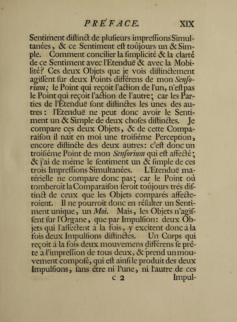 Sentiment diftinét de plufieurs impreffions Simul¬ tanées , & ce Sentiment eft toujours un & Sim¬ ple. Comment concilier la fimplicité & la clarté de ce Sentiment avec l’Etendue & avec la Mobi¬ lité? Ces deux Objets que je vois diftinélement agiflènt fur deux Points différens de mon Senfo- rium; le Point qui reçoit l’a&ion de l’un, n’eftpas le Point qui reçoit l’aétion de l’autre ; car les Par¬ ties de l’Etendue font diftin&es les unes des au¬ tres : l’Etendue ne peut donc avoir le Senti¬ ment un & Simple de deux chofes diftinétes. Je compare ces deux Objets, & de cette Compa- raifon il naît en moi une troifiéme Perception, encore diftin&e des deux autres: c’eft donc un troifiéme Point de mon Senforium qui eft affêété ; ék j’ai de même le fentiment un & fimple de ces trois Impreffions Simultanées. L’Etendue ma¬ térielle ne compare donc pas; car le Point ou tomberoitlaComparaifon (èroit toujours très dif- tinft de ceux que les Objets comparés affeéle- roient. Il ne pourroit donc en réfulter un Senti¬ ment unique, un Moi. Mais, les Objets n’agif- fent fur l’Organe, que par Impulfion: deux Ob¬ jets qui l’aflréélent d la fois, .y excitent donc à la fois deux Impulfions diftinétes. Un Corps qui reçoit d la fois deux mouvemens différens fe prê¬ te à l’impreflion de tous deux, & prend un mou¬ vement compofé, qui eft ainfile produit des deux Impulfions, fans être ni l’une, ni l’autre de ces c 2 Impul-