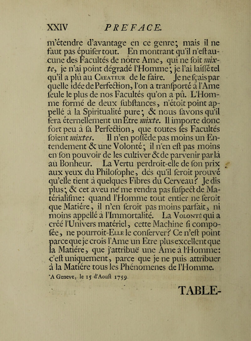 m’étendre d’avantage en ce genre; mais il ne faut pas épuifer tout. En montrant qu’il n’eft au¬ cune des Facultés de nôtre Ame, qui ne foit mix¬ te je n’ai point dégradé l’Homme ; je Fai laiffé tel qu’il a plu au Créateur de le faire. Je nefçaispar quelle idéedePerfeftion, l’on a tranfporté a l’Ame feule le plus de nos Facultés qu’on a pu. L’Hom¬ me formé de deux fubftances, netoit point ap¬ pelle à la Spiritualité pure ; & nous (avons qu’il fera éternellement un Etre mixte. Il importe donc fort peu à fa Perfection, que toutes fes Facultés (oient mixtes. Il n’en poflëde pas moins un En¬ tendement & une Volonté ; il n’en eft pas moins en fon pouvoir de les cultiver & de parvenir parla au Bonheur. La Vertu perdroit-elle de (on prix aux yeux du Philofophe, dés qu’il feroit prouvé qu’elle tient à quelques Fibres du Cerveau f Je dis plus; & cet aveu ne me rendra pas fufpeft de Ma- térialifme: quand l’Homme tout entier ne feroit que Matière 5 il n’en feroit pas moins parfait, ni moins appellé à l’Immortalité. La Volonté qui a créé l’Univers matériel, cette Machine ficompo- fée, ne pourroit-ELLE le conferver? Ce n’eft point parce que je crois l’Ame un Etre plus excellent que la Matière, que j’attribue une Ame à l’Homme: c’eft uniquement, parce que je ne puis attribuer à la Matière tous les Phénomènes de l’Homme. ’AGeneve, le 15 d’Aouft 1759. TABLE-